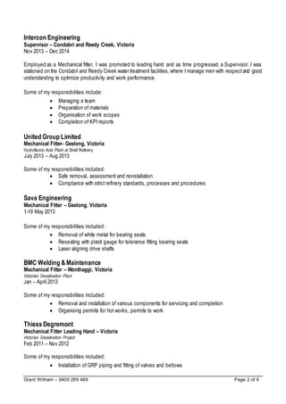 Grant Witham – 0409 299 488 Page 2 of 6
Intercon Engineering
Supervisor – Condabri and Reedy Creek, Victoria
Nov 2013 – Dec 2014
Employed as a Mechanical fitter, I was promoted to leading hand and as time progressed, a Supervisor. I was
stationed on the Condabri and Reedy Creek water treatment facilities, where I manage men with respectand good
understanding to optimize productivity and work performance.
Some of my responsibilities include:
 Managing a team
 Preparation of materials
 Organisation of work scopes
 Completion of KPI reports
United Group Limited
Mechanical Fitter- Geelong, Victoria
Hydrofluoric Acid Plant at Shell Refinery
July 2013 – Aug 2013
Some of my responsibilities included:
 Safe removal, assessment and reinstallation
 Compliance with strict refinery standards, processes and procedures
Sava Engineering
Mechanical Fitter – Geelong, Victoria
1-19 May 2013
Some of my responsibilities included:
 Removal of white metal for bearing seats
 Reseating with plasti gauge for tolerance fitting bearing seats
 Laser aligning drive shafts
BMC Welding &Maintenance
Mechanical Fitter – Wonthaggi, Victoria
Victorian Desalination Plant
Jan – April 2013
Some of my responsibilities included:
 Removal and installation of various components for servicing and completion
 Organising permits for hot works, permits to work
Thiess Degremont
Mechanical Fitter Leading Hand – Victoria
Victorian Desalination Project
Feb 2011 – Nov 2012
Some of my responsibilities included:
 Installation of GRP piping and fitting of valves and bellows
 