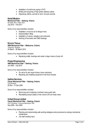 Grant Witham – 0409 299 488 Page 3 of 6
 Installation of small bore piping in PVC
 Bolting and torqueing of high grade stainless steels
 Organising JSEAs, permits to work, hot work permits
Hertal Modern
Mechanical Fitter – Geelong, Victoria
Bio-Solids Plant in Black Rock
July 2010 – Feb 2011
Some of my responsibilities included:
 Installation of service air & nitrogen lines
 Instrumentation fitting
 Installation of valves, actuators and solenoids
 Working off isometric and P&ID drawings
Encore Tissue
ABN Mechanical Fitter – Melbourne, Victoria
Temporary- Shutdown
24 March – 26 March 2010
Some of my responsibilities included:
 Replacing shafts, bearings and seals in large mixers of pulp mill
ProjectEngineering
ABN Mechanical Fitter – Geelong, Victoria
Jan 2009 – July 2010
Some of my responsibilities included:
 On call to fix and repair broken down machinery
 Repairing and installing equipment in the food industry
Uptime Services
Casual Mechanical Fitter – Geelong, Victoria
Ford Shutdown
20 Dec – 31 Dec 2009
Some of my responsibilities included:
 Removing and re-aligning overhead crane guide rails
 Reinstalling keeper plates on the column 20 over head crane
United Group Limited
Casual Mechanical Fitter – Geelong, Victoria
CDU 4 Shutdown Turnaround Mechanical Fitter
Sep 2009 – Nov 2009
Some of my responsibilities included:
 Planning and implementing safe working strategies and procedures to undergo mechanical
maintenance
 Job start meeting input
 