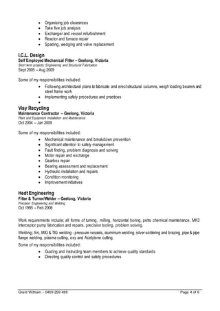 Grant Witham – 0409 299 488 Page 4 of 6
 Organising job clearances
 Take five job analysis
 Exchanger and vessel refurbishment
 Reactor and furnace repair
 Spading, wedging and valve replacement
I.C.L. Design
Self Employed Mechanical Fitter – Geelong, Victoria
Short term projects: Engineering and Structural Fabrication
Sept2005 – Aug 2009
Some of my responsibilities included:
 Following architectural plans to fabricate and erectstructural columns, weigh loading bearers and
steel frame work
 Implementing safety procedures and practices

Visy Recycling
Maintenance Contractor – Geelong, Victoria
Plant and Equipment Installation and Maintenance
Oct 2004 – Jan 2009
Some of my responsibilities included:
 Mechanical maintenance and breakdown prevention
 Significant attention to safety management
 Fault finding, problem diagnosis and solving
 Motor repair and exchange
 Gearbox repair
 Bearing assessment and replacement
 Hydraulic installation and repairs
 Condition monitoring
 Improvement initiatives
HedtEngineering
Fitter & Turner/Welder – Geelong, Victoria
Precision Engineering and Welding
Oct 1995 – Feb 2008
Work requirements include; all forms of turning, milling, horizontal boring, petro chemical maintenance, MK3
Interceptor pump fabrication and repairs, precision tooling, problem solving.
Welding; Arc, MIG & TIG welding - pressure vessels, aluminium welding,silver soldering and brazing, pipe & pipe
flange welding, plasma cutting, oxy and Acetylene cutting.
Some of my responsibilities included:
 Guiding and instructing team members to achieve quality standards
 Directing quality control and safety procedures
 