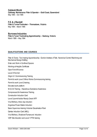 Grant Witham – 0409 299 488 Page 5 of 6
CableskiWorld
Cableway Maintenance Fitter & Operator – Gold Coast, Queensland
May 1995 – Oct 1995
F.E. & J Randall
Fitter & Turner/Toolmaker – Thomastown, Victoria
May 1994 – March 1995
Burrowes Industries
Fitter & Tuner/ Toolmaking Apprenticeship – Geelong, Victoria
March 1989 – May 1994
QUALIFICATIONS AND COURSES
Fitter & Turner, Tool making Apprenticeship - Gordon Institute ofTafe; Numerical Control Machining and
Mechanical Design Drafting
Enter and Work in Confined Spaces
Working at Heights Certificate
Open Fork-lift licence
Level 3 First Aid
Origin 0-1 Commissioning Training
Permit to work Level 3 Minor Works Commissioning training
Permit to work Level 2 training
Elevated work platform
M.S.D.S Training - Hazardous Substance Awareness
Compressed Air Awareness Training
Construction Induction Card
Level 3 permitholder Reedy Creek WTF
Viva Refinery, three day induction
Angelsea Power Station Induction
Basic Supervisor training Victorian Desalination Plant
Qantas Induction Card (MEL)
Viva Refinery, Shutdown/Turnaround Induction
VDP Site Induction and Level 1 PTW training
 