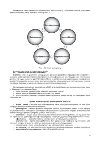 13
Таким чином, цикл замикається: остання фаза нашого проекту є одночасно першою (стартовою)
фазою наступного циклу чергового проекту (рис. 1).


 

Програмування
ІдентифікаціяОцінювання
Запровадження Формулювання
Рис. 1. Життєвий цикл проекту
Вступ до проектного менеджменту
Впродовж останніх десятиліть міжнародними донорами розроблено процедури та методологічні
принципи щодо підготовки проектів та управління ними. Дотримання цих процедур не є обов’язковим
для тих, хто подає заявки на здобуття гранта. Проте їх застосування, а завдяки цьому і використання
досвіду попередників, зменшує ризик допущення помилок, які виникають на етапі написання проекту,
тим самим підвищуючи шанси на отримання коштів для його реалізації.
Як стверджують досвідчені грантрайтери в США та Західній Європі, для досягнення успіху в пошу-
ку фінансової підтримки необхідно:
•	 орієнтуватися в процесі подачі заявок на одержання грантів;
•	 знайти придатні фінансові джерела і провести їх аналіз;
•	 за допомогою професійно складеної заявки переконати донора в тому, що фінансувати необ-
хідно саме вас.
Проект, який заслуговує фінансування, має бути:
–	 ясним і чітким — містити точні описи видатків, на які потрібне фінансування, та опис робіт,
що будуть виконуватися вашою організацією;
–	 достовірним — містити фактичні матеріали: таблиці, якщо потрібно, схеми та інші матеріа-
ли (може виникнути необхідність у попередньому дослідженні, щоб оцінити потреби, а також можливе
ставлення людей до того, що пропонує ваша організація);
–	 важливим — як для вашої організації, так і для розв’язання тієї проблеми, на яку даний про-
ект спрямований. Довгостроковий ефект від проекту може бути додатковим привабливим чинником;
–	 ефективним — результат проекту має приносити суттєву суспільну користь;
–	 реалістичним — пропонована робота має бути здійсненною. Необхідно оцінити наявні (або
очікувані) ресурси, а також те, наскільки запланована діяльність їм відповідає;
–	 економічним — мати високий результат при малих витратах «донора»;
–	 актуальним — по можливості сприяти вирішенню нагальних соціальних проблем сьогодення;
–	 відповідати інтересам донора та його благодійній політиці.
 