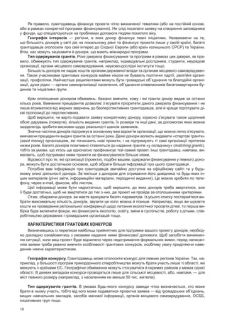 18
Як правило, грантодавець фінансує проекти чітко визначеної тематики (або на постійній основі,
або в рамках конкретної програми фінансування). Не слід посилати заявку на створення заповідника
у фонди, що спеціалізуються на проблемах допомоги людям похилого віку.
Географія інтересів  — регіони, в  яких донор фінансує певні ініціативи. Незважаючи на  те,
що більшість донорів у світі діє на локальному рівні та фінансує проекти лише у своїй країні, багато
грантодавців оголосили про свій інтерес до Східної Європи (або країн колишнього СРСР) та України.
Втім, нас можуть зацікавити й донори, що мають міжнародні програми.
Тип одержувачів грантів. Різні джерела фінансування та програми в рамках цих джерел, як пра-
вило, обмежують тип одержувачів грантів, наприклад, індивідуальні дослідники, студенти, неурядові
організації, органи місцевого самоврядування, науково-дослідні інститути тощо.
Більшість донорів не надає коштів органам державної влади та органам місцевого самоврядуван-
ня. Також учасниками грантових конкурсів майже ніколи не бувають політичні партії, релігійні органі-
зації, профспілки. Найчастіше реципієнтами можуть бути громадські об`єднання та благодійні органі-
зації, дуже рідко — органи самоорганізації населення, об’єднання співвласників багатоквартирних бу-
динків та ініціативні групи.
Крім оголошених донором обмежень, бажано вивчити, кому і які гранти донор видав за останні
кілька років. Вивчення прецедентів дозволяє з’ясувати пріоритети даного джерела фінансування і не
лише втриматися від марних звернень до безперспективних грантодавців, але й краще підготувати ді-
єві пропозиції до перспективних.
Щоб вирішити, чи варто подавати заявку конкретному донору, корисно з’ясувати також щорічний
обсяг дарувань (пожертв), кількість виданих грантів, їх розміри та інші дані, за допомогою яких можна
заздалегідь зробити висновки щодо реальності шансів заявників.
Значна частина донорів підтримує в основному вже відомі їм організації, що можна легко з’ясувати,
вивчаючи прецеденти видачі грантів за останні роки. Деякі донори воліють видавати «стартові гранти»
(seed money) організаціям, які починають нові проекти, і не підтримують ті самі організації протягом
низки років. Багато донорів позитивно ставляться до надання грантів «у складчину» (matching grants),
тобто за умови, що хтось ще одночасно профінансує той самий проект. Інші грантодавці, навпаки, ви-
магають, щоб підтримані ними проекти не фінансувалися більше ніким.
Відомості про те, які організації (проекти), подібні вашим, одержали фінансування у певного доно-
ра, можуть бути достатньою основою, щоб зібрати більше інформації про цього грантодавця.
Потрібна вам інформація про грантодавців звичайно доступна на  офіційному сайті та  у  будь-
якому описі діяльності донора. Зв`яжіться з донором для отримання його довідника та будь-яких ін-
ших матеріалів (річні звіти, інформаційні матеріали, періодичні видання). Це можна зробити по теле-
фону, через e-mail, факсом, або листом.
Цієї інформації може бути недостатньо, щоб вирішити, до яких донорів треба звертатися, але
її буде достатньо, щоб не звертатися до тих з них, де проект не пройде за оголошеними критеріями.
Отже, обираючи донора, ви маєте врахувати безліч параметрів. Із усього списку постарайтеся ви-
брати максимальну кількість донорів, звузити це коло можна й пізніше. Наприклад, якщо ви шукаєте
кошти на проведення регіональної конференції щодо питання екологічної просвіти дітей, то перша ви-
бірка буде включати фонди, які фінансують екологію, освіту, зміни в суспільстві, роботу з дітьми, спів-
робітництво державних і громадських організацій тощо.
Характеристики грантових конкурсів
Визначившись із переліком найбільш прийнятних для підтримки вашого проекту донорів, необхід-
но докладно ознайомитись з умовами надання ними фінансової допомоги. Щоб запобігти виникнен-
ню ситуації, коли ваш проект буде відхилено через недотримання формальних вимог, перед написан-
ням заявки треба уважно вивчити особливості грантових конкурсів, особливу увагу приділяючи наве-
деним нижче характеристикам.
Географія конкурсу. Грантодавець може оголосити конкурс для певних регіонів України. Так, на-
приклад, у більшості програм прикордонного співробітництва можуть брати участь лише ті області, які
межують з країнами ЄС. Географічні обмеження можуть стосуватися й окремих районів у межах однієї
області. В деяких випадках конкурси проводяться лише для сільської місцевості, або, навпаки, — для
міст певного розміру (наприклад, з населенням не менше 50 тис. жителів).
Тип одержувачів грантів. В умовах будь-якого конкурсу завжди чітко визначається, хто може
брати в ньому участь, тобто від кого може подаватися проектна заявка — від громадських об’єднань,
вищих навчальних закладів, засобів масової інформації, органів місцевого самоврядування, ОСББ,
ініціативних груп тощо.
 