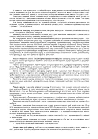 19
У конкурсах для громадських організацій донор може висунути додаткові вимоги до здобувачів
грантів, якими можуть бути, наприклад, конкретні типи НДО (молодіжні, жіночі, фонди громад тощо),
час існування організації, наявність досвіду реалізації проектів міжнародної технічної допомоги та ін.
Тому представникам органів публічної влади, починаючи роботу над проектом, варто відразу по-
шукати партнерську громадську організацію, від якої й буде подаватися проектна заявка. При цьому
бажано, щоб з такою організацію було підписано угоду про співпрацю.
Втім, інколи заявки вимагаються від цілих консорціумів з організацій, які мають представляти різ-
ні регіони України. У деяких конкурсах обов’язковою умовою участі є наявність організації-партнера
з країн ЄС, США або Канади.
Пріоритети конкурсу. Напрямки надання донорами міжнародної технічної допомоги конкретизу-
ються у пріоритетах конкретних конкурсів.
Уважно прочитавши оголошення про конкурс, спробуйте визначити, чи можливо в рамках даного
конкурсу вирішити соціальну проблему, яка вас турбує.
Не засмучуйтесь, якщо на перший погляд визначені донором пріоритети вам не підходять. Спро-
буйте розглянути їх під іншим кутом зору. Пошукайте можливий зв’язок між вашим проектом та цими
пріоритетами. Нетривіальний підхід допомагає, наприклад, у рамках конкурсу з гендерної проблема-
тики відремонтувати вуличне освітлення (оскільки темрява на вулицях населеного пункту обмежує
права жінок на вільне пересування у вечірній час), а в межах конкурсу зі створення нових соціальних
послуг можна відремонтувати дитячий оздоровчий табір (інноваційна соціальна послуга при цьому по-
лягає у використанні нових методик профілактики девіантної поведінки неповнолітніх під час дитячого
оздоровлення). А такий напрямок конкурсу, як розвиток громадської активності взагалі дозволяє залу-
чити громаду до будь-якої суспільно-корисної діяльності.
Терміни подання заявки (deadline) та підведення підсумків конкурсу. Зверніть увагу на стро-
ки подання заявки грантодавцю. Зарубіжні організації звичайно досить суворо відносяться до дотри-
мання цих строків.
Частина донорів проводить постійно діючі конкурси. Це означає, що проектні пропозиції прийма-
ються у будь-який час (аж до вичерпання виділеного на поточний рік бюджету). Експертні комісії зби-
раються за потребою і розглядають наявні запити.
Багато хто розглядає проекти один раз у квартал, деякі — щомісяця, проте більшість грантодав-
ців визначає конкретні терміни, коли завершується прийом заявок на даний конкурс. У цьому випадку
треба відслідкувати, чи донор вимагає, щоб заявка потрапила до нього в офіс не пізніше визначеного
часу, чи достатньо поштового штемпеля на пакеті з документами.
Також слід розуміти, що від оголошення результатів конкурсу до моменту, коли кошти потраплять
на рахунок вашої організації, може пройти кілька місяців, і враховувати цей факт при плануванні сво-
єї діяльності.
Розмір гранта та  розмір власного внеску. В  оголошенні про конкурс зазвичай вказуються
його загальний бюджет, а також максимальний, в деяких випадках — і мінімальний розмір гранта.
Це пов’язано з тим, що багатьом донорам, особливо державним агентствам, часто буває невигідно
присуджувати гранти менше певної суми у зв’язку з великими бюрократичними витратами на їх роз-
гляд і супровід.
Знання загального бюджету конкурсу і максимального розміру гранта дозволяє приблизно визна-
чити кількість організацій, які можуть отримати підтримку, та оцінити власні шанси на перемогу.
Зазначимо, що чим більший розмір гранта, тим вищими є вимоги до організацій, які прагнуть його
здобути.
Важливим стримуючим фактором виступає розмір власного внеску, який може сягати від 10 до
50%, адже жоден донор не прагне профінансувати 100% бюджету проекту. Власний внесок організації-
заявника та залучені з інших джерел кошти мають продемонструвати серйозність намірів пошукача
та вагомість його заявки. Якщо умови конкурсу не вимагають суто грошової форми власного внеску,
до нього можна зарахувати, наприклад:
•	 вартість робіт, які будуть виконуватись в рамках реалізації проекту членами вашої організації
та волонтерами;
•	 вартість оренди приміщень, оргтехніки та транспортних засобів, які є в розпорядженні вашої
організації та будуть використовуватись при реалізації проекту;
•	 вартість витрат на мобільний зв’язок та Інтернет тощо.
Термін реалізації проекту. Найбільш поширеними є конкурси для середньострокових проектів —
від 3 до 9 місяців. Рідше проводяться конкурси, які залишають на реалізацію до 3-х місяців.
 
