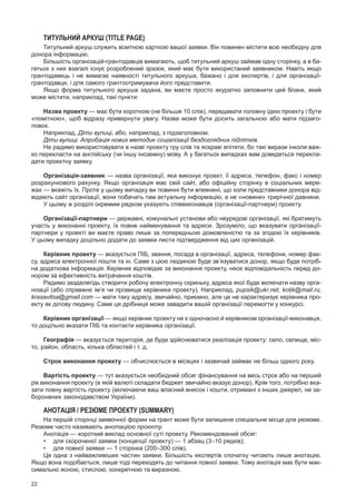 22
Титульний аркуш (Title Page)
Титульний аркуш служить візитною карткою вашої заявки. Він повинен містити всю необхідну для
донора інформацію.
Більшість організацій-грантодавців вимагають, щоб титульний аркуш займав одну сторінку, а в ба-
гатьох з них взагалі існує розроблений зразок, який має бути використаний заявником. Навіть якщо
грантодавець і  не вимагає наявності титульного аркуша, бажано і  для експертів, і  для організації-
грантодавця, і для самого грантоотримувача його представити.
Якщо форма титульного аркуша задана, ви маєте просто акуратно заповнити цей бланк, який
може містити, наприклад, такі пункти:
Назва проекту — має бути короткою (не більше 10 слів), передавати головну ідею проекту і бути
«помітною», щоб відразу привернути увагу. Назва може бути досить загальною або мати підзаго­
ловок.
Наприклад, Діти вулиці, або, наприклад, з підзаголовком:
Діти вулиці. Апробація нових методик соціалізації бездоглядних підлітків.
Не радимо використовувати в назві проекту гру слів та яскраві епітети, бо такі вирази інколи важ-
ко перекласти на англійську (чи іншу іноземну) мову. А у багатьох випадках вам доведеться перекла-
дати проектну заявку.
Організація-заявник — назва організації, яка виконує проект, її адреса, телефон, факс і номер
розрахункового рахунку. Якщо організація має свій сайт, або офіційну сторінку в соціальних мере-
жах — вкажіть їх. Проте у цьому випадку ви повинні бути впевнені, що коли представники донора від-
відають сайт організації, вони побачать там актуальну інформацію, а не «новини» трирічної давнини.
У цьому ж розділі окремим рядком указують співвиконавців (організації-партнери) проекту.
Організацїї-партнери — державні, комунальні установи або неурядові організації, які братимуть
участь у виконанні проекту, їх повне найменування та адреси. Зрозуміло, що вказувати організації-
партнери у проекті ви маєте право лише за попередньою домовленістю та за згодою їх керівників.
У цьому випадку доцільно додати до заявки листи підтвердження від цих організацій.
Керівник проекту — вказується ПІБ, звання, посада в організації, адреса, телефони, номер фак-
су, адреса електронної пошти та ін. Саме з цією людиною буде зв’язуватися донор, якщо буде потріб-
на додаткова інформація. Керівник відповідає за виконання проекту, несе відповідальність перед до-
нором за ефективність витрачання коштів.
Радимо заздалегідь створити робочу електронну скриньку, адреса якої буде включати назву орга-
нізації (або справжнє ім’я чи прізвище керівника проекту). Наприклад, pupsik@ukr.net, kotik@mail.ru,
krasavitsa@gmail.com — мати таку адресу, звичайно, приємно, але це не характеризує керівника про-
екту як ділову людину. Саме ця дрібниця може завадити вашій організації перемогти у конкурсі.
Керівник організації — якщо керівник проекту не є одночасно й керівником організації-виконавця,
то доцільно вказати ПІБ та контакти керівника організації.
Географія — вказується територія, де буде здійснюватися реалізація проекту: село, селище, міс-
то, район, область, кілька областей і т. д.
Строк виконання проекту — обчислюється в місяцях і зазвичай займає не більш одного року.
Вартість проекту — тут вказується необхідний обсяг фінансування на весь строк або на перший
рік виконання проекту (в якій валюті складати бюджет звичайно вказує донор). Крім того, потрібно вка-
зати повну вартість проекту (включаючи ваш власний внесок і кошти, отримані з інших джерел, не за-
боронених законодавством України).
Анотація / Резюме проекту (Summary)
На першій сторінці заявочної форми на грант може бути залишене спеціальне місце для резюме.
Резюме часто називають анотацією проекту.
Анотація — короткий виклад основної суті проекту. Рекомендований обсяг:
•	 для скороченої заявки (концепції проекту) — 1 абзац (3–10 рядків);
•	 для повної заявки — 1 сторінка (200–300 слів).
Це одна з найважливіших частин заявки. Більшість експертів спочатку читають лише анотацію.
Якщо вона подобається, лише тоді переходять до читання повної заявки. Тому анотація має бути мак-
симально ясною, стислою, конкретною та виразною.
 