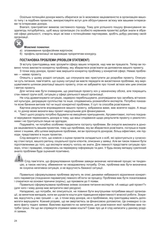 24
Оскільки потенційні донори мають обиратися за їх можливою зацікавленістю в організаціях вашо­
го типу і в подібних проектах, використовуйте вступ для обґрунтування зв’язку між вашими інтереса­
ми та інтересами донора.
Взагалі, грантрайтинг вимагає системного підходу. Тому для успішного пошуку фінансування за­
здалегідь потурбуйтесь, щоб вашу організацію (та особисто керівників проектів) добре знали в обра­
ній сфері діяльності, створіть міцні зв`язки з потенційними партнерами, зробіть добру рекламу своїй
організації.
Можливі помилки:
а) зловживання професійним жаргоном;
б) профіль організації не відповідає пріоритетам конкурсу.
ПОстАНОВКА ПРОБЛЕмИ (ProBlem STaTemenT)
зі вступу грантодавець має зрозуміти сферу ваших інтересів, над чим ви працюєте. Тепер ви по­
винні точно викласти конкретну проблему, яку збираєтеся розв’язати за допомогою вашого проекту.
з точки зору донора, проект має вирішити конкретну проблему у конкретній сфері. Немає пробле­
ми — немає проекту.
Опишіть у цьому розділі ситуацію, що спонукала вас приступити до розробки проекту. Описую­
чи суть питання, пам’ятайте, що оцінку ситуації ви маєте передати як висвітлення проблеми, яку вирі­
шуватимете шляхом реалізації вашого проекту, отож не забувайте про тісний зв’язок між цим описом
і метою проекту.
Для читача має бути очевидним, що реалізація проекту хоч у незначному обсязі, але покращить
стан певної групи осіб, ситуацію у сфері діяльності вашої організації.
Не слід драматизувати ситуацію, надмірно перебільшувати, розповідаючи про загибель вітчизня­
ної культури, деградацію суспільства та інше, сподіваючись розжалобити експертів. потрібно показа­
ти ясне бачення витоків тієї чи іншої конкретної проблеми, її суті та способів розв’язання.
Картина результатів впровадження вашого проекту, зображена вами, має вселяти надію. А якщо
ні, то донор може визнати ваш проект недоцільним для фінансування.
Текст цього розділу потрібно будувати на емоційних припущеннях. Аргументовані, логічно поєдна­
ні міркування переконають донора в тому, що ваші сподівання щодо результатів проекту є реалістич­
ними і не ґрунтуються лише на здогадах.
подумайте, чи потрібно особливо підкреслити гостроту проблеми. Ви очікуєте викликати в доно­
ра зацікавленість вашим проектом, тому що проблема, яку ви збираєтеся розв’язати, гостріша в порів­
нянні з іншими, або шляхи вирішення проблеми, які ви пропонуєте донорові, більш ефективні, ніж під­
ходи, представлені в інших проектах.
Слід виходити з того, що комісія з оцінки проектів складається з осіб, які орієнтуються у сучасно­
му стані галузі, вашого регіону, соціальної групи клієнтів, описаних у заявці. Але ви також повинні бути
підготовленими до того, що експерти можуть чогось не знати. Для певності представте ситуацію про­
зоро, чітко і правдиво, спираючись на перевірену інформацію та дані. у будь­якому випадку сумлінний
аналіз проблеми буде оцінений позитивно.
Слід пам’ятати, що формулювання проблеми завжди визначає негативний процес чи тенден­
цію, а також нестачу, обмеження чи незадоволену потребу. Отже, проблема має бути визначена
як існуюча негативна ситуація, а не відсутність бажаної ситуації.
правильно сформульована проблема звучить як опис динаміки небажаного відхилення конкрет­
ного параметра (поєднання параметрів) певного об’єкта чи процесу. проблема має бути локалізована
і спиратися на основні причини (корінь), що призвели до її появи.
правильно сформульована проблема знімає основне питання експертів: «А навіщо цей проект?»
(для чого і чому донор має витратити свої ресурси)
Нагадаємо, що потреби, які описуються, не повинні бути внутрішніми потребами вашої організа­
ції, за винятком випадків, коли ви шукаєте кошти для підвищення ефективності власної роботи. зокре­
ма, відсутність у вас грошей — це, з точки зору донора, не є проблемою, яку грантодавці мають допо­
могати вирішувати. Кожний розуміє, що ви звертаєтесь за фінансовою допомогою. Це очевидно із са­
мого факту подачі заявки. Важливо відповісти на запитання, для розв’язання якої проблеми вам по­
трібні гроші. На що ви спрямуєте отримані вами кошти? Саме про це й слід написати у даному розді­
лі заявки.
 
