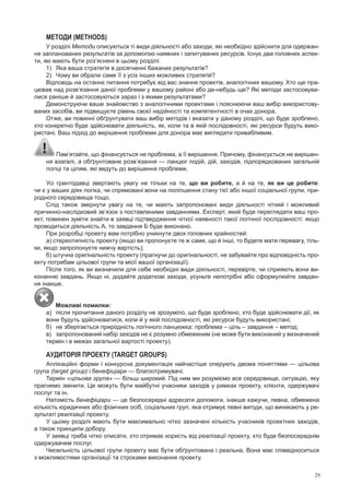 29
мЕтОДИ (meTHoDS)
у розділі Методи описуються ті види діяльності або заходи, які необхідно здійснити для одержан­
ня запланованих результатів за допомогою наявних і запитуваних ресурсів. Існує два головних аспек­
ти, які мають бути роз’яснені в цьому розділі:
1) Яка ваша стратегія в досягненні бажаних результатів?
2) Чому ви обрали саме її з усіх інших можливих стратегій?
Відповідь на останнє питання потребує від вас знання проектів, аналогічних вашому. Хто ще пра­
цював над розв’язання даної проблеми у вашому районі або де­небудь ще? Які методи застосовува­
лися раніше й застосовуються зараз і з якими результатами?
Демонструючи ваше знайомство з аналогічними проектами і пояснюючи ваш вибір використову­
ваних засобів, ви підвищуєте рівень своєї надійності та компетентності в очах донора.
Отже, ви повинні обґрунтувати ваш вибір методів і вказати у даному розділі, що буде зроблено,
хто конкретно буде здійснювати діяльність, як, коли та в якій послідовності, які ресурси будуть вико­
ристані. Ваш підхід до вирішення проблеми для донора має виглядати привабливим.
пам’ятайте, що фінансується не проблема, а її вирішення. причому, фінансується не вирішен­
ня взагалі, а обґрунтоване розв’язання — ланцюг подій, дій, заходів, підпорядкованих загальній
логіці та цілям, які ведуть до вирішення проблеми.
усі грантодавці звертають увагу не тільки на те, що ви робите, а й на те, як ви це робите:
чи є у ваших діях логіка, чи спрямовані вони на поліпшення стану тієї або іншої соціальної групи, при­
родного середовища тощо.
Слід також звернути увагу на те, чи мають запропоновані види діяльності чіткий і можливий
причинно­наслідковий зв’язок з поставленими завданнями. Експерт, який буде переглядати ваш про­
ект, повинен зуміти знайти в заявці підтвердження чіткої наявності такої логічної послідовності: якщо
проводиться діяльність А, то завдання Б буде виконано.
при розробці проекту вам потрібно уникнути двох головних крайностей:
а) стереотипність проекту (якщо ви пропонуєте те ж саме, що й інші, то будете мати перевагу, тіль­
ки, якщо запропонуєте нижчу вартість);
б) штучна оригінальність проекту (прагнучи до оригінальності, не забувайте про відповідність про­
екту потребам цільової групи та місії вашої організації).
після того, як ви визначили для себе необхідні види діяльності, перевірте, чи сприяють вони ви­
конанню завдань. Якщо ні, додайте додаткові заходи, усуньте непотрібні або сформулюйте завдан­
ня інакше.
Можливі помилки:
а) після прочитання даного розділу не зрозуміло, що буде зроблено, хто буде здійснювати дії, як
вони будуть здійснюватися, коли й у якій послідовності, які ресурси будуть використані;
б) не зберігається природність логічного ланцюжка: проблема – ціль – завдання – метод;
в) запропонований набір заходів не є розумно обмеженим (не може бути виконаний у визначений
термін і в межах загальної вартості проекту).
АУДИтОРіЯ ПРОЕКтУ (TargeT grouPS)
Аплікаційні форми і конкурсна документація найчастіше оперують двома поняттями — цільова
група (target group) і бенефіціари — благоотримувачі.
Термін «цільова група» — більш широкий. під ним ми розуміємо все середовище, ситуацію, яку
прагнемо змінити. Це можуть бути майбутні учасники заходів у рамках проекту, клієнти, одержувачі
послуг та ін.
Натомість бенефіціари — це безпосередні адресати допомоги, інакше кажучи, певна, обмежена
кількість юридичних або фізичних осіб, соціальних груп, яка отримує певні вигоди, що виникають у ре­
зультаті реалізації проекту.
у цьому розділі мають бути максимально чітко зазначені кількість учасників проектних заходів,
а також принципи добору.
у заявці треба чітко описати, хто отримає користь від реалізації проекту, хто буде безпосереднім
одержувачем послуг.
Чисельність цільової групи проекту має бути обґрунтована і реальна. Вона має співвідноситься
з можливостями організації та строками виконання проекту.
 