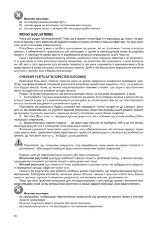 30
Можливі помилки:
а) не чітко визначена цільова груп»;
б) цільова група не відповідає поставленій меті проекту,
в) цільова група занадто мізерна або неправдоподібно велика.
РИЗИКИ (АSSumPTionS)
Чому цей розділ такий важливий? Тому, що в проекті не все буде йти відповідно до плану. На здій­
снення проекту і його здатність до саморегулювання будуть впливати зовнішні фактори, які самі вихо­
дять за контрольовані рамки проекту.
Розробники проекту мають зробити припущення про умови, які не підлягають їхньому контролю
(ризики). І забезпечення правильності цих припущень є одним із найскладніших аспектів розробки
проекту. у повноцінній заявці має бути відображене ретельне опрацювання цього питання.
Одна з функцій розробників проекту полягає у виявленні таких зовнішніх факторів і, по можливос­
ті, в урахуванні в плані реалізації проекту механізмів, що дозволять або працювати із цими фактора­
ми, або вести спостереження за їх впливом. Імовірність цих умов і значимість їх виконання мають бути
представлені в загальній оцінці ступеня ризику проекту. Деякі з них будуть мати вирішальне значення
для успіху проекту, інші ж будуть незначними.
ОЧіКУВАНі РЕЗУЛЬтАтИ (eXPeCTeD ouTComeS)
Реалізація будь­якого проекту повинна мати на виході одержання конкретних позитивних змін.
Отже, при формулюванні очікуваних результатів розробник проекту має виходити з того, що ці резуль­
тати будуть чимось таким, що можна охарактеризувати певними словами, що свідчать про позитивні
зміни, які відбулися під впливом заходів проекту.
Розділ «Очікувані результати» має містити розподіл змісту за кількома складовими, а саме:
1. Безпосередні очікувані результати (Outputs), які мають бути отримані власне в результаті ре­
алізації заходів проекту. Ці результати варто розписувати як чіткий перелік фактів, що чітко відповіда­
ють поставленим завданням і основній меті проекту.
подумайте, які результати будуть отримані при проведенні кожної конкретної дії (заходу). запи­
шіть їх. Це дозволить вам не упустити важливі результати. Якщо при розробці цього розділу проекту
ви зазнаєте труднощів, виходить, завдання проекту поставлені недостатньо конкретно.
2. Наслідки (Outcomes) — середньострокові результати, які є логічним підсумком комбінації без­
посередніх результатів.
3. Довгостроковий ефект (Impact) — це свого роду прогноз на майбутнє, тобто це той вплив,
який буде відчуватися в суспільстві після закінчення проекту.
зазвичай організації приділяють недостатньо часу обмірковуванню цієї частини проекту, однак
саме результати є критеріями оцінки ефективності проекту й демонструють, наскільки розробники ро­
зуміють, до чого вони прагнуть, і як будуть цього досягати.
пам’ятаєте, що, плануючи результати, слід передбачити, яким чином ви проконтролюєте їх
досягнення, тобто надалі необхідно буде описати механізми оцінки результатів.
Бажано, щоб усі результати мали кількісні або якісні показники.
кількісний результат (що буде зроблено?) фіксує кількість зроблених послуг, учасників заходів,
одержувачів конкретної допомоги, кількість випущених книг тощо.
Якісний результат (що змінилося?) має відображати позитивні зміни, які відбудуться в результа­
ті проведення заходів, надання послуг та ін.
Опишіть всі результати, але виберіть найбільш вагомі. пам’ятайте, що результати мають бути ви­
мірюваними. Спробуйте відповісти, наскільки краще (більше / менше / сильніше) стало та ін. Краще
навести декілька хороших і конкретних результатів, ніж множину неясних і розпливчастих.
Якщо при описі проблеми ви вказали дані, які характеризують стан справ до проекту, ви можете про­
демонструвати, яким чином ситуація має змінитися на краще завдяки реалізації саме вашого проекту.
Можливі помилки:
а) надлишкова глобалізація перспективних результатів (за допомогою одного проекту систему
змінити неможливо);
б) не всі результати мають кількісні або якісні показники;
в) очікувані результати не відповідають поставленим завданням.
 