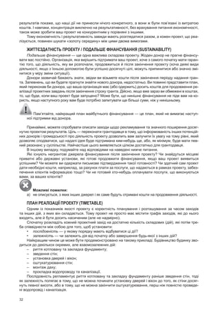 32
результатів покаже, що наші дії не принесли нічого конкретного, а вони ж були пов’язані із витратою
коштів. I навпаки, концентрація виключно на результативності, без врахування питання економічності,
також може зробити ваш проект не конкурентним у порівняні з іншими.
Тому економічність і результативність завжди мають розглядатися разом, а кожен проект, що реа­
лізується, повинен шукати «золоту середину» між цими двома вимогами.
ЖИттЄЗДАтНістЬ ПРОЕКтУ / ПОДАЛЬшЕ фіНАНсУВАННЯ (SuSTainaBiliTy)
Подальше фінансування — ще одна важлива складова проекту. Жоден донор не прагне фінансу­
вати вас постійно. Організація, яка вирішить підтримати ваш проект, хоче з самого початку мати гаран­
тію того, що діяльність, яку ви розпочали, продовжиться й після закінчення проекту (хоча деякі види
діяльності, якщо з їхньою допомогою були успішно досягнуті цілі, можуть припинитися або значно змі­
нитися у міру зміни ситуації).
Донори зазвичай бажають знати, звідки ви візьмете кошти після закінчення періоду надання гран­
та. запевнень, що ви будете прагнути знайти нового донора, недостатньо. Ви повинні представити план,
який переконав би донора, що ваша організація має (або одержить) досить коштів для продовження ре­
алізації проектних завдань після закінчення строку гранта. Дійсно, якщо вже зараз ви обмежені в коштах,
то, що буде, коли ваш проект буде запущено? Може бути, що нинішнє фінансування не піде вам на ко­
ристь, якщо наступного року вам буде потрібно запитувати ще більші суми, ніж у нинішньому.
пам’ятайте, найкращий план майбутнього фінансування — це план, який не вимагає наступ­
ної підтримки від донора.
принаймні, можете спробувати описати заходи щодо рекламування та значного поширення досяг­
нутих проектом результатів. Ціль — переконати грантодавця в тому, що інформованість інших потенцій­
них донорів і громадськості про діяльність проекту дозволить вам залучити їх увагу на тому рівні, який
дозволяє сподіватися, що надалі ідея буде підтримана ким­небудь ще, або, як мінімум, буде мати пев­
ний резонанс у суспільстві. Найчастіше цього виявляється цілком достатньо для грантодавця.
В іншому випадку, подумайте над відповідями на наведені нижче питання.
Які існують негрантові джерела фінансування після закінчення проекту? Чи знайдуться місцеві
приватні або державні установи, які готові продовжити фінансування, якщо ваш проект виявиться
успішним? Чи можете ви одержати письмове підтвердження такої готовності? Чи здатний сам проект
дати необхідні кошти, наприклад, за рахунок плати за послуги, що надаються в рамках проекту, забез­
печення клієнтів інформацією тощо? Чи не готовий хто­небудь оплачувати послуги, що виконуються
вами, за ваших клієнтів?
Можливі помилки:
а) не описується, з яких інших джерел і як саме будуть отримані кошти на продовження діяльності.
ПЛАН РЕАЛіЗАЦіЇ ПРОЕКтУ (TimeTaBle)
Одним із показників якості проекту є коректність планування і розташування за часом заходів
та інших дій, з яких він складається. Тому проект не просто має містити графік заходів, які до нього
входять, але й бути досить насиченим (але не надмірно).
Спочатку розкладіть кожний проектний захід на достатню кількість складових (дій), які потім тре­
ба співвіднести між собою для того, щоб установити:
• послідовність — у якому порядку мають відбуватися ці дії?
• залежність — чи залежить дія від початку або завершення будь­якої з інших дій?
Найкращим чином це може бути продемонстровано на такому прикладі. Будівництво будинку зво­
диться до декількох окремих, але взаємозалежних дій:
– риття котловану та закладка фундаменту;
– зведення стін;
– установка дверей і вікон;
– оштукатурювання стін;
– монтаж даху;
– прокладка водопроводу та каналізації.
послідовність регламентує риття котловану та закладку фундаменту раніше зведення стін, тоді
як залежність полягає в тому, що не можна починати установку дверей і вікон до того, як стіни досяг­
нуть певної висоти, або в тому, що не можна закінчити оштукатурювання, перш ніж повністю проведе­
ні водопровід і каналізація.
 