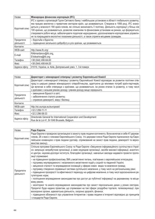 44
Назва Міжнародна фінансова корпорація (IFC)
Короткий опис
IFC є однією з організацій Групи Світового банку і найбільшою установою в області глобального розвит­ку,
яка працює виключно з приватним сектором країн, що розвиваються. Створена в 1956 році, IFC знахо-
диться у власності 184 країн-членів, які спільно визначають її політику. Діяльність корпорації у більш ніж
100 країнах, що розвиваються, дозволяє компаніям та фінансовим установам на ринках, що формуються,
створювати робочі місця, забезпечувати податкові надходження, удосконалювати корпоративне управлін-
ня та покращувати екологічні показники діяльності, а також сприяти місцевим громадам.
Пріоритети
діяльності
– боротьба з бідністю;
– підвищення загального добробуту в усіх країнах, що розвиваються.
Контакти:
WEB-сайт http://www.ifc.org/
E-mail
RAlimardanov@ifc.org,
EVoloshina@ifc.org
Телефон +38 (044) 490-64-00
Факс +38 (044) 490-64-20
Адреса офісу 01010, Україна, м. Київ, Дніпровський узвіз, 1, 3-й поверх
Назва Директорат з міжнародної співпраці і розвитку Європейської Комісії
Короткий опис
Директорат з міжнародної співпраці і розвитку Європейської Комісії відповідає за розвиток політики спів­
праці в ширших рамках міжнародного співробітництва, адаптуючи до мінливих потреб країн-партнерів.
Це включає в себе співпрацю з країнами, що розвиваються, на різних етапах їх розвитку, в тому числі
з країнами з низьким рівнем доходу і рівнем доходу вище середнього.
Пріоритети
діяльності
– зменшення бідності в світі;
– забезпечення сталого розвитку;
– сприяння демократії, миру і безпеці.
Контакти:
WEB-сайт http://ec.europa.eu/europeaid
Телефон +32 2 299-11-11
Факс +32 2 296-58-33
Адреса офісу
Directorate General for International Cooperation and Development
Rue de la Loi 41, B-1049 Brussels, Belgium
Назва Рада Європи
Короткий опис
Рада Європи є провідною організацією із захисту прав людини континенту. Вона включає в себе 47 держав-
членів, 28 з яких є членами Європейського Союзу. Усі держави-члени Ради Європи підписалися під Євро-
пейською конвенцією з прав людини (договір, спрямований на захист прав людини, демократії та верхо-
венства закону).
Пріоритети
діяльності
Спільна програма Європейського Союзу та Ради Європи «Зміцнення інформаційного суспільства в Украї-
ні» запрошує неприбуткові організації, а саме неурядові організації, засоби масової інформації, аналітич-
ні центри, науково-дослідні інститути, благодійні організації, навчальні заклади надавати проектні пропо-
зиції спрямовані:
– на підвищення професіоналізму ЗМІ у висвітленні питань, пов'язаних з європейською інтеграцією;
– підтримку неупередженого і незалежного висвітлення подій у східній та південній Україні;
– зміцнення сталості та впровадження інновацій у сферах нових  медіа та мовлення громад;
– підтримку створення справжньої системи суспільного мовлення, у тому числі на регіональному рівні;
– підвищення прозорості та ефективності переходу на цифрове мовлення, в тому числі вдосконалення ре-
гуляторних норм;
– поліпшення впровадження законодавства про доступ до публічної інформації на державному та місце-
вому рівнях;
– моніторинг та аналіз впровадження законодавства про захист персональних даних у різних секторах.
Пріоритет буде надано проектам, що спрямовані на такі сфери: роздрібна торгівля, телекомунікації, пра-
воохоронні органи, адвокатська діяльність, охорона здоров'я, фінанси;
– підвищення обізнаності про управління Інтернетом і права людини в Інтернеті відповідно до принципів
і стандартів Ради Європи.
 