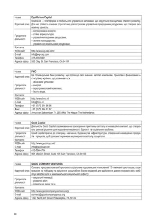 68
Назва Equilibrium Capital
Короткий опис
Компанія — платформа з глобального управління активами, що керується принципами сталого розвитку.
Для неї стійкість означає стратегічне довгострокове управління природними ресурсами, що створює еко-
номічну цінність.
Пріоритети
діяльності
– відтворювана енергія;
– стійка агрикультура;
– управління водними ресурсами;
– зелене господарство;
– управління земельними ресурсами.
Контакти:
WEB-сайт http://www.eq-cap.com/
E-mail info@eq-cap.com
Телефон 415-398-9401
Адреса офісу 555 Clay St. San Francisco, CA 94111
Назва FMO
Короткий опис
Це голландський банк розвитку, що пропонує свої знання і капітал компаніям, проектам і фінансовим ін-
ститутам у країнах, що розвиваються.
Пріоритети
діяльності
– фінансові установи;
– енергія;
– агропромисловий комплекс,
– їжа та вода.
Контакти:
WEB-сайт http://www.fmo.nl/
E-mail Info@fmo.nl
Телефон +31 (0)70 314 96 96
Факс +31 (0)70 324 61 87
Адреса офісу Anna van Saksenlaan 71 2593 HW The Hague The Netherlands
Назва Good Capital
Короткий опис
Діяльність Good Capital спрямована на прискорення припливу капіталу в інноваційні компанії, що створю-
ють ринкові рішення для подолання нерівності, бідності та соціальних проблем.
Пріоритети
діяльності
Good Capital прагне до співпраці, навчання, будівництва інфраструктури, створення інноваційних продук-
тів і процесів, щоб допомогти ринкам акціонерного капіталу процвітати.
Контакти:
WEB-сайт http://www.goodcap.net/
E-mail info@goodcap.net
Телефон 415-706-4714
Адреса офісу 901 Mission Street, Suite 105 San Francisco, CA 94103
Назва GOOD COMPANY VENTURES
Короткий опис
Основна програма компанії пропонує соціальним підприємцям інтенсивний 12-тижневий цикл вправ, спря-
мованих на побудову та зміцнення масштабних бізнес-моделей для здійснення довгострокових змін, мобі-
лізує капітал для їх максимального соціального ефекту.
Пріоритети
діяльності
– соціальні інновації;
– розвиток міст;
– кліматичні зміни та ін.
Контакти:
WEB-сайт http://www.goodcompanyventures.org/
E-mail connect@goodcompanygroup.org
Адреса офісу 1227 North 4th Street Philadelphia, PA 19122
 
