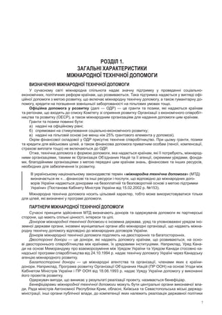 7
РОЗДІЛ 1.
ЗАГАЛЬНІ ХАРАКТЕРИСТИКИ
МІЖНАРОДНОЇ ТЕХНІЧНОЇ ДОПОМОГИ
Визначення міжнародної технічної допомоги
У сучасному світі міжнародна спільнота надає значну підтримку у  проведенні соціально-
економічних, політичних реформ країнам, що розвиваються. Така підтримка надається у вигляді офі-
ційної допомоги з метою розвитку, що включає міжнародну технічну допомогу, а також гуманітарну до-
помогу, кредити на погашення зовнішньої заборгованості на пільгових умовах тощо.
Офіційна допомога у розвитку (далі — ОДР) — це гранти та позики, які надаються країнам
та регіонам, що входять до списку Комітету зі сприяння розвитку Організації з економічного співробіт-
ництва та розвитку (ОЕСР), а також міжнародним організаціям для надання допомоги цим країнам.
Гранти та позики повинні бути:
а)	 надані на офіційному рівні;
б)	 спрямовані на стимулювання соціально-економічного розвитку;
в)	 надані на пільговій основі (не менш ніж 25% грантового елемента у допомозі).
Окрім фінансової складової у ОДР присутнє технічне співробітництво. При цьому гранти, позики
та кредити для військових цілей, а також фінансова допомога приватним особам (пенсії, компенсації,
страхові виплати тощо) не включаються до ОДР.
Отже, технічна допомога є формою допомоги, яка надається країнам, які її потребують, міжнарод-
ними організаціями, такими як Організація Об’єднаних Націй та її агенції, окремими урядами, фонда-
ми, благодійними організаціями з метою передачі цим країнам знань, фінансових та інших ресурсів,
необхідних для забезпечення їх розвитку.
В українському національному законодавстві термін «міжнародна технічна допомога» (МТД)
визначається як «…фінансові та інші ресурси і послуги, що відповідно до міжнародних дого-
ворів України надаються донорами на безоплатній та безповоротній основі з метою підтримки
України» (Постанова Кабінету Міністрів України від 15.02.2002 р. №153).
Міжнародна технічна допомога носить цільовий характер, тобто може використовуватися тільки
для цілей, які визначені у програмі допомоги.
Партнери міжнародної технічної допомоги
Сучасні принципи здійснення МТД визначають донорів та одержувачів допомоги як партнерські
сторони, що мають спільні цінності, інтереси та цілі.
Донором міжнародної технічної допомоги є іноземна держава, уряд та уповноважені урядом іно-
земної держави органи, іноземні муніципальні органи або міжнародні організації, що надають міжна-
родну технічну допомогу відповідно до міжнародних договорів України.
Донорів міжнародної технічної допомоги поділяють на двосторонніх та багатосторонніх.
Двосторонні донори — це донори, які надають допомогу країнам, що розвиваються, на осно-
ві двостороннього співробітництва між країнами, їх урядовими інституціями. Наприклад, Уряд Кана-
ди на основі Меморандуму про взаєморозуміння між Урядом України та Урядом Канади стосовно ка-
надської програми співробітництва від 24.10.1994 р. надає технічну допомогу Україні через Канадську
агенцію міжнародного розвитку.
Багатосторонні донори  — це  міжнародні агентства та  організації, членами яких є  країни-
донори. Наприклад, Програма розвитку Організації Об’єднаних Націй (ПР ООН) на основі Угоди між
Кабінетом Міністрів України і ПР ООН від 18.06.1993 р. надає Уряду України допомогу у виконанні
його проектів­розвитку.
Одержувач вигоди, що виникає у результаті реалізації проекту, називається бенефіціар.
Бенефіціарами міжнародної технічної допомоги можуть бути центральні органи виконавчої вла-
ди, Рада міністрів Автономної Республіки Крим, обласні, Київська та Севастопольська міські держад-
міністрації, інші органи публічної влади, до компетенції яких належить реалізація державної політики
 