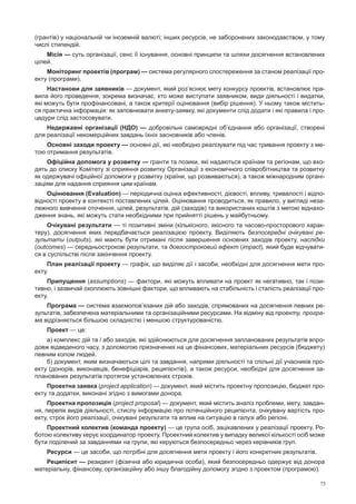 75
(грантів) у національній чи іноземній валюті; інших ресурсів, не заборонених законодавством, у тому
числі стипендій.
Місія — суть організації, сенс її існування, основні принципи та шляхи досягнення встановлених
цілей.
Моніторинг проектів (програм) — система регулярного спостереження за станом реалізації про-
екту (програми).
Настанови для заявників — документ, який роз’яснює мету конкурсу проектів, встановлює пра-
вила його проведення, зокрема визначає, хто може виступати заявником, види діяльності i видатки,
які можуть бути профінансовані, а також критерії оцінювання (вибір рішення). У ньому також містить-
ся практична інформація: як заповнювати анкету-заявку, які документи слід додати i які правила i про-
цедури слід застосовувати.
Недержавні організації (НДО) — добровільні самоврядні об’єднання або організації, створені
для реалізації некомерційних завдань їхніх засновників або членів.
Основні заходи проекту — основні дії, які необхідно реалізувати під час тривання проекту з ме-
тою отримання результатів.
Офіційна допомога у розвитку — гранти та позики, які надаються країнам та регіонам, що вхо-
дять до списку Комітету зі сприяння розвитку Організації з економічного співробітництва та розвитку
як одержувачі офіційної допомоги у розвитку (країни, що розвиваються), а також міжнародним органі-
заціям для надання сприяння цим країнам.
Оцінювання (Evaluation) — періодична оцінка ефективності, дієвості, впливу, тривалості і відпо-
відності проекту в контексті поставлених цілей. Оцінювання проводиться, як правило, у вигляді неза-
лежного вивчення оточення, цілей, результатів, дій (заходів) та використаних коштів з метою віднахо-
дження знань, які можуть стати необхідними при прийнятті рішень у майбутньому.
Очікувані результати — ті позитивні зміни (кількісного, якісного та часово-просторового харак-
теру), досягнення яких передбачається реалізацією проекту. Виділяють безпосередні очікувані ре-
зультати (outputs), які мають бути отримані після завершення основних заходів проекту, наслідки
(оutcomes) — середньострокові результати, та довгостроковий ефект (іmpact), який буде відчувати-
ся в суспільстві після закінчення проекту.
План реалізації проекту — графік, що виділяє дії і засоби, необхідні для досягнення мети про-
екту.
Припущення (assumptions) — фактори, які можуть впливати на проект як негативно, так і пози-
тивно, і зазвичай охоплюють зовнішні фактори, що впливають на стабільність і сталість реалізації про-
екту.
Програма — система взаємопов’язаних дій або заходів, спрямованих на досягнення певних ре-
зультатів, забезпечена матеріальними та організаційними ресурсами. На відміну від проекту, програ-
ма відрізняється більшою складністю і меншою структурованістю.
Проект — це:
а) комплекс дій та / або заходів, які здійснюються для досягнення запланованих результатів впро-
довж відведеного часу, з допомогою призначених на це фінансових, матеріальних ресурсів (бюджету)
певним колом людей.
б) документ, яким визначаються цілі та завдання, напрями діяльності та спільні дії учасників про-
екту (донорів, виконавців, бенефіціарів, реципієнтів), а також ресурси, необхідні для досягнення за-
планованих результатів протягом установлених строків.
Проектна заявка (project application) — документ, який містить проектну пропозицію, бюджет про-
екту та додатки, виконані згідно з вимогами донора.
Проектна пропозиція (project proposal) — документ, який містить аналіз проблеми, мету, завдан-
ня, перелік видів діяльності, стислу інформацію про потенційного реципієнта, очікувану вартість про-
екту, строк його реалізації, очікувані результати та вплив на ситуацію в галузі або регіоні.
Проектний колектив (команда проекту) — це група осіб, зацікавлених у реалізації проекту. Ро-
ботою колективу керує координатор проекту. Проектний колектив у випадку великої кількості осіб може
бути поділений за завданнями на групи, які керуються безпосередньо через керівників груп.
Ресурси — це засоби, що потрібні для досягнення мети проекту і його конкретних результатів.
Реципієнт — резидент (фізична або юридична особа), який безпосередньо одержує від донора
матеріальну, фінансову, організаційну або іншу благодійну допомогу згідно з проектом (програмою).
 