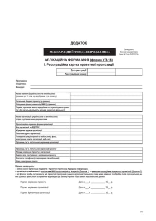 77
ДОДАТок
МІЖНАРОДНИЙ ФОНД «ВІДРОДЖЕННЯ»
Затверджено
Виконавчим директором
Наказ №11 від 09.02.2015р.
АПЛІКАЦІЙНА ФОРМА МФВ (форма УП-16)
І. Реєстраційна картка проектної пропозиції
Дата реєстрації:
Реєстраційний номер:
Програмна
ініціатива:
Конкурс:
Назва проекту (українською та англійською)
(речення до 10 слів, що відображає суть проекту)
Загальний бюджет проекту (у гривнях)
Очікуване фінансування від МФВ (у гривнях)
Термін, протягом якого передбачається реалізувати проект
та / або загальна кількість місяців проектної діяльності
Назва організації (українською та англійською)
згідно з установчими документами
Організаційно-правова форма організації
Код організації за ЄДРПОУ
Юридична адреса організації
Поштова адреса організації
Телефони (стаціонарний та мобільний), факс,
електронна пошта організації, веб-сайт
Прізвище, ім’я, по батькові керівника організації
Прізвище, ім’я, по батькові керівника проекту
Посада керівника проекту в організації
Адреса для листування з керівником проекту
Контактні телефони (стаціонарний та мобільний)
Факс, електронна пошта
Підписи засвідчують:
– зобов`язання організації подавати у проектній пропозиції правдиву інформацію; 
– організація ознайомлена із політиками МФВ щодо конфлікту інтересів (Додаток 1) та вимогами щодо рівня відкритості організації (Додаток 2);
– всі фізичні особи, які названі у цій проектній пропозиції, надали організації письмову згоду щодо надання та обробки їхніх персональних да-
них у рамках діяльності за проектом відповідно до Закону України «Про захист персональних даних».
Підпис керівника проекту	 Дата «___» ____________ 20__ р.
Підпис керівника організації	 Дата «___» ____________ 20__ р.
Підпис бухгалтера організації	 Дата «___» ____________ 20__ р.
 