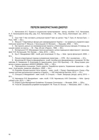 80
Перелік використаних джерел
1.	 Автономов А.С. Оценка в социальном проектировании : метод. пособие / А.С. Автономов,
Н. Л. Хананашвили [под общ. ред. А.С. Автономова]. — М. : Нац. Ассоц. благотворит. орг., 2010. —
150 с.
2.	 Грин Чад Т. Как составить успешный проект? Шаг за шагом / Чад Т. Грин, И. Кастро-Грин. —
Рига, 1997. — 62 с.
3.	 Жезьнік Ґ. Європейські фонди для самоврядування України — як правильно управляти євро-
пейським проектом / Ґ. Жезьнік, І. Кульчицький, В. Монкєвіч. — Варшава, 2008. — 138 с.
4.	 Как просить деньги на некоммерческие проекты у благотворительных фондов. В помощь пи-
шущим заявки на гранты. — М. : Пед. об-ние «Радуга», 1996. — 46 с.
5.	 Кістерський Л.Л. Міжнародна технічна допомога: шляхи підвищення ефективності : [моногра-
фія] / Л.Л. Кістерський, Т.В. Липова. — Київ, 2010. — 240 с.
6.	 Куц С. Фандрайзинг АВС : посіб. для початківців / С. Куц. — Київ : Центр філантропії, 2008. —
92 с.
7.	 Логико-структурный подход в управление проектами. — СПб. : Ин-т инноватики. — 22 с.
8.	 Михайлова М. Новости фандрайзинга : (учеб. пособие для фандрайзеров и тренеров) / М. Ми-
хайлова, Є. Чижевская, О. Алексеева, Б. Цирульников ; [сост. Н.В. Крыгина]. — М. : Фонд социал. раз-
вития и охраны здоровья «ФОКУС-МЕДИА», 2005. — 148 с.
9.	 Партнерские отношения. Поиск средств. Разработка проекта. Управление проектом. — До-
нецк : А-во регион. развития «Донбасс», 2000. — 94 с.
10.	Розробка Концептуальної Ноти проекту : практ. посіб. / Проект Європейського Союзу «Під-
тримка політики регіонального розвитку в Україні». — GIZ International Services, 2013. — 33 с.
11.	Стоцько З. Фандрейзинг : навч. посіб. / З. Стоцько. — Львів : Західнукр. ресурс. центр, 2010. —
64 с.
12.	Чернявска О.В. Фандрейзинг : навч. посіб. / О.В. Чернявська, А.М. Соколова. — Київ : Центр
учбової л-ри, 2013. — 188 с.
13.	Project Cycle Management Guidelines / European Commission. — Brussels, 2004. — 158 р.
14.	Тroскі М. Zarzаdzanie projektem europejskim / М. Тroскі, В. Grucza. — Warszawa, 2007. — 292 s.
 