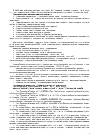 9
З 1996  року здійснено державну реєстрацію 3117  проектів технічної допомоги. На  1  квітня
2015 року впроваджується 345 проектів загальною контрактною вартістю понад 3,3 млрд. дол. США.
Основні напрями надання технічної допомоги:
1.	Підвищення рівня ядерної та радіаційної безпеки, захист держави та громадян.
2.	Перетворення об’єкта «Укриття» на екологічно безпечну систему та охорона навколишнього
середовища.
3.	Удосконалення регуляторної політики, поліпшення інвестиційного клімату, розвиток підприєм-
ництва та конкуренції на внутрішньому ринку.
4.	 Розвиток фінансового ринку та банківського сектора.
5.	 Розвиток сільськогосподарського сектора.
6.	 Охорона здоров’я та соціальний захист населення.
7.	 Розвиток освіти, науки, культури та туризму.
8.	 Модернізація муніципальної інфраструктури та транспорту.
9.	 Розвиток громадянського суспільства, місцевого самоврядування, забезпечення верховенства
права, боротьба з корупцією, підтримка ЗМІ, регіональний розвиток.
Міністерство економічного розвитку і  торгівлі України є  координатором роботи щодо залучен-
ня та  моніторингу використання МТД та  має право офіційного звернення до  країн і  міжнародних
організацій-донорів.
Механізми співпраці Українського уряду з донорами такі:
–	 щорічні перегляди портфелів проектів МТД;
–	 засідання урядово-донорської групи та тематичних підгруп;
–	 двосторонні зустрічі щодо програмування та моніторингу МТД;
–	 проведення переговорів та укладання міжнародних договорів у сфері МТД;
–	 організаційно-аналітичне забезпечення діяльності Координаційного центру та Національного
контактного пункту з реалізації стратегії ЄС для Дунайського регіону.
Урядом України визначено стратегічні напрями залучення міжнародної технічної допомоги та спів-
робітництва з міжнародними фінансовими організаціями у 2013–2016 роках:
•	 підвищення конкурентоспроможності національної економіки на інноваційних засадах;
•	 підвищення стандартів життя, добробуту та забезпечення рівних можливостей громадян, за-
безпечення верховенства права;
•	 підтримка структурних зрушень за рахунок розвитку високотехнологічних перспективних сек-
торів економіки та переходу країни до «зеленої» моделі розвитку економіки і промисловості, стимулю-
вання «зеленого» зростання;
•	 прискорення розвитку та модернізації інфраструктури та транспорту на державному рівні;
•	 сприяння збалансованому та гармонійному розвитку регіонів.
Нормативно-правове забезпечення у сфері залучення,
використання та моніторингу міжнародної технічної допомоги в Україні
–	Указ Президента України від 01.11.2003 р. «Про Національного координатора з питань техніч-
ної допомоги Європейського Союзу».
–	Указ Президента України від 06.10.2005 р. №1424/2005 «Питання забезпечення впроваджен-
ня програми «Twinning» в Україні».
–	 Указ Президента України від 19.04.2007 р. №325/2007 «Про приєднання України до Паризької
декларації щодо підвищення ефективності зовнішньої допомоги».
–	Указ Президента України від 01.05.2011 р. №634/2011 «Про Міністерство економічного розвит­
ку і торгівлі України».
–	Постанова Кабінету Міністрів України від 15.02.2002 р. №153 «Про створення єдиної системи
залучення, використання та моніторингу міжнародної технічної допомоги».
–	Постанова Кабінету Міністрів України від 07.02.2007 р. №154 «Про Порядок організації роботи
із підготовки та реалізації проектів «Тwinning» в Україні».
–	Постанова Кабінету Міністрів України від 09.04.2008 р. № 316 «Про затвердження Порядку під-
готовки та виконання плану залучення зовнішньої допомоги Європейської Комісії у рамках ТАІЕХ».
–	 Постанова Кабінету Міністрів України від 26.11.2008 р. №1027 «Про порядок ініціювання, під-
готовки та реалізації проектів економічного і соціального розвитку України, що підтримуються міжна-
родними фінансовими організаціями»
–	 Постанова Кабінету Міністрів України від 15.09.2010 р. №841 «Про затвердження Порядку під-
готовки, виконання та проведення моніторингу програм секторальної бюджетної підтримки Європей-
ського Союзу в Україні».
 