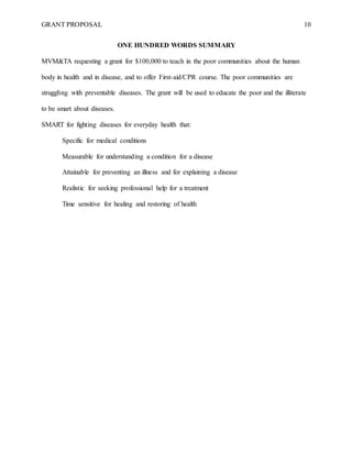 GRANT PROPOSAL 10
ONE HUNDRED WORDS SUMMARY
MVM&TA requesting a grant for $100,000 to teach in the poor communities about the human
body in health and in disease, and to offer First-aid/CPR course. The poor communities are
struggling with preventable diseases. The grant will be used to educate the poor and the illiterate
to be smart about diseases.
SMART for fighting diseases for everyday health that:
Specific for medical conditions
Measurable for understanding a condition for a disease
Attainable for preventing an illness and for explaining a disease
Realistic for seeking professional help for a treatment
Time sensitive for healing and restoring of health
 