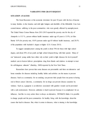 GRANT PROPOSAL 11
NARRATIVE FOR GRANT REQUEST
SITUATION ANALYSIS
The Great Recession or the economic downturn for past 10 years with the loss of income
to many families in the America and with tight budgets and shortfalls of the Affordable Care Acts
created intense suffering to the poor communities who were greatly affected by unemployment.
The United States Census Bureau from 2011-2015 reported the poverty rate for the city of
Annapolis is 13.5 %, person without health insurance under age 65 years is 13.9%; in Glen
Burnie 8.8% for poverty rate, 10.8% persons under age 65 without health insurance, and 20.5%
of the population with bachelor’s degree or higher (U.S. Census 2015).
To suggest unemployment among the youth is about 70% for those with high school
degree, and about 30% of our youth are high school dropout living with their parent. Many of
our “uninsured young adults have either rely on their youth to fight diseases for do-it-yourself
medical care to borrow leftover prescriptions drug from friends and relatives to attempt to treat
for self-diagnose ailments” (Buckley, 2009) reported by the New York Times.
Researchers have proven that some diseases are preventable and there are alternative and
home remedies for diseases including healthy habits and activities are the means to prevent
diseases. Such as a community for no smoking can prevent their people from not prone to having
oral or throat cancer. Likewise, a community for no drugs can prevent disease causation by
violence. Such as, a gangrene is an infection associated with gunshot wound can be prevented
with a safe environment. However, addiction is hard to prevent because it is complicated for an
influence. Just like in every action there is always an alternative. MVM&TA thinks it is possible
to change people and the poor communities for healthy living with the knowledge about the
causes that lead to diseases. But, when it comes to diseases, what is missing is the knowledge.
 