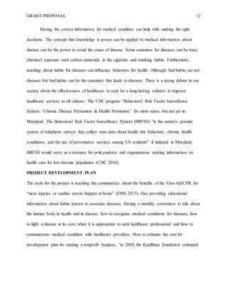 GRANT PROPOSAL 12
Having the correct information for medical condition can help with making the right
decisions. The concept that knowledge is power can be applied to medical information about
disease can be the power to avoid the cause of disease. Some causation for diseases can be trace
chemical exposure such carbon monoxide in the cigarette and smoking habits. Furthermore,
teaching about habits for diseases can influence behaviors for health. Although bad habits are not
diseases but bad habits can be the causation that leads to diseases. There is a strong debate in our
society about the effectiveness of healthcare to seek for a long-lasting solution to improve
healthcare services to all citizens. The CDC program “Behavioral Risk Factor Surveillance
System / Chronic Disease Prevention & Health Promotion” for most states, but not yet in
Maryland. The Behavioral Risk Factor Surveillance System (BRFSS) “is the nation’s premier
system of telephone surveys that collect state data about health risk behaviors, chronic health
conditions, and the use of preventative services among US residents” if initiated in Maryland,
BRFSS would serve as a resource for policymakers and organizations seeking information on
health care for low-income population (CDC 2016).
PROJECT DEVELOPMENT PLAN
The tools for the project is teaching the communities about the benefits of the First-Aid/CPR for
“most injuries or cardiac arrests happen at home” (EMS 2017). Also providing educational
information about habits known to associate diseases. Having a monthly convention to talk about
the human body in health and in disease, how to recognize medical conditions for diseases, how
to fight a disease at its core, when it is appropriate to seek healthcare professional and how to
communicate medical condition with healthcare providers. How to estimate the cost for
development plan for starting a nonprofit business, “in 2009, the Kauffman foundation estimated
 
