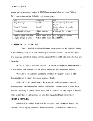 GRANT PROPOSAL 13
average start-up cost of any business is $30,000 as costs incur before any income” (Beesley
2011) to create these outline budget for project development
Item Description cost
Project manager On staff Portion of salary & benefits
$6,500
Research Assistant On staff Portion of salary & benefits
$4,500
Consultants/Reviewers Paid on per-diem
basis
Consulting fee $10,000
Writer/Editorial consultant Paid on flat-fee basis Fee & Expenses $20,000
Graphic Design & Layout Paid on-flat-fee basis Fees $15,000
MULTIYEAR PLAN OFACTION
STRUCTURE: Medical and health convention would be structure for a monthly meeting
in the community Town hall to learn about body in health and in disease, with the basic topic
how disease get started with healthy body. To embrace GOS for health with Goal, Objective, and
Subjective.
GOAL: To create a community for health. The process is to empower poor communities
to help improve their wellbeing with the medical knowledge about preventable diseases.
OBJECTIVE: To educate the community about how to recognize diseases to fight
diseases at its core or primary to promote community health.
SUBJECTIVE: To research sources for inexpensive healthcare providers that will
examine patients with unpreventable diseases for treatments. To direct patient to online health
resources. According to Ventola, “Social media such as Facebook, YouTube are part of the tools
where an individual or a professional can learn about medical and health information.”
STAFFS & SUPPLIES:
(1) Medical information broadcasting for outreach to assist low-income families, the
uninsured persons in poor communities to become informed for partnership for health will
 