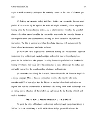 GRANT PROPOSAL 14
require schedule community get together for a monthly convention for a total of 12 months per
year.
(2) Training and mentoring to help individual, families, and communities become active
partners in decision-making for a partner for health will require community activist to promote
learning about the diseases affecting families, and to take the initiative to reduce the spread of
diseases. One of the means is teaching the communities to recognize the causes for diseases is
how to prevent them. The second method is teaching the nature of diseases for professional
intervention. The third is teaching how to heal from being diagnosed with a disease and the
fourth is learn how to manage with having a disease.
(3) MVM&TA serves as professional partnership building for a non-adversarial approach
to advocate for a well-informed medical condition and medical care to the uneducated as a
partner for the medical education program. Including health care professionals or providers in
training opportunities that would allow the communities to create relationships for medical care
and health care services for an understanding of diseases and treatments.
(4) Information and training for those who cannot read or write and those who English is
a Second Language. Most of the poor communities comprise of a minority with limited
education to GED or high school level for illiterate as untrained about health and others are
migrant farm workers for underserved in information and training about health. Partnerships with
an existing special education will be included and implemented for the diversity of health and
medical knowledge.
WHY SHOULD MVM&TA RECEIVE THE GRANT?
To recruit the retiree of healthcare professionals and experienced nurses to participate in
MVM&TA for the human body in health and in disease to fight preventable diseases for
 