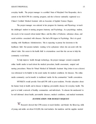 GRANT PROPOSAL 15
everyday health. The project manager is a certified State of Maryland First Responder, she is
current in her BLS/CPR for a nursing program, and she is forever nationally registered as a
Clinical Certified Medical Assistant with an Associate of Applied Science Degree.
The project manager was selected in her program for Anatomy and Physiology to teach
the challenged student in nursing program Anatomy and Psychology. As a psychology student,
she excels in her research about mental illness and the effect of behavior, substance abuse, and
social activities associated with diseases. She had a BS degree in Psychology. She is in good
standing with Healthcare Administration. She is expecting to pursue her doctorate in the
healthcare field. Her passion includes wanting to be a physician where she can assist with the
clinical trials. Her career in the health field is a tremendous asset that she can use to help the
community to do better.
To help improve health through technology, the project manager created a nonprofit
online health media to teach about the medical procedure, health assessment, surgical and
nursing procedures. Maria for Virtual Medical & Telehealth Assistant blog (when to see a doctor)
was referenced to be helpful in the social media for medical conditions for diseases. The online
media community can be transfer to traditional media for the communities’ health conventions.
MVM&TA would provide First-aid/CPR drill to poor residents. Provide education about
the human body in health and in disease to fighting preventable disease for everyday health. The
goal is to build a network of healthy communities and individuals. To educate the uneducated to
be well informed about health, preventable diseases, medical conditions, and medical treatments.
JUSTIFICATION FOR BUDGET REQUEST
Research showed that CPR courses to teach families and friends the lifesaving skills
of young and adults are about $10,000, this total includes the manikins and the supplies needed
 