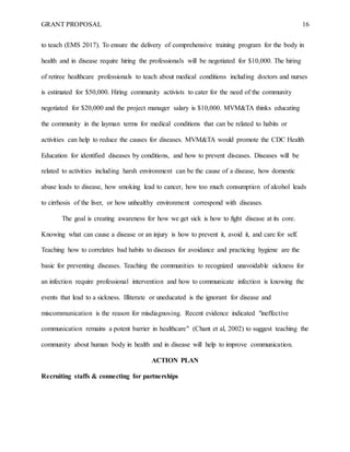 GRANT PROPOSAL 16
to teach (EMS 2017). To ensure the delivery of comprehensive training program for the body in
health and in disease require hiring the professionals will be negotiated for $10,000. The hiring
of retiree healthcare professionals to teach about medical conditions including doctors and nurses
is estimated for $50,000. Hiring community activists to cater for the need of the community
negotiated for $20,000 and the project manager salary is $10,000. MVM&TA thinks educating
the community in the layman terms for medical conditions that can be related to habits or
activities can help to reduce the causes for diseases. MVM&TA would promote the CDC Health
Education for identified diseases by conditions, and how to prevent diseases. Diseases will be
related to activities including harsh environment can be the cause of a disease, how domestic
abuse leads to disease, how smoking lead to cancer, how too much consumption of alcohol leads
to cirrhosis of the liver, or how unhealthy environment correspond with diseases.
The goal is creating awareness for how we get sick is how to fight disease at its core.
Knowing what can cause a disease or an injury is how to prevent it, avoid it, and care for self.
Teaching how to correlates bad habits to diseases for avoidance and practicing hygiene are the
basic for preventing diseases. Teaching the communities to recognized unavoidable sickness for
an infection require professional intervention and how to communicate infection is knowing the
events that lead to a sickness. Illiterate or uneducated is the ignorant for disease and
miscommunication is the reason for misdiagnosing. Recent evidence indicated "ineffective
communication remains a potent barrier in healthcare" (Chant et al, 2002) to suggest teaching the
community about human body in health and in disease will help to improve communication.
ACTION PLAN
Recruiting staffs & connecting for partnerships
 