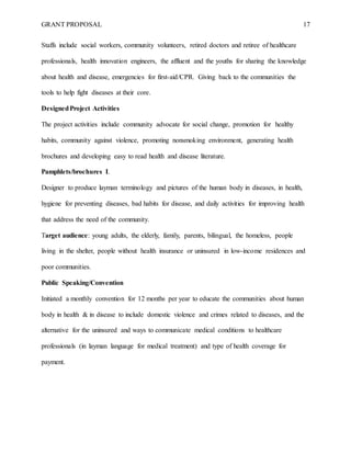 GRANT PROPOSAL 17
Staffs include social workers, community volunteers, retired doctors and retiree of healthcare
professionals, health innovation engineers, the affluent and the youths for sharing the knowledge
about health and disease, emergencies for first-aid/CPR. Giving back to the communities the
tools to help fight diseases at their core.
DesignedProject Activities
The project activities include community advocate for social change, promotion for healthy
habits, community against violence, promoting nonsmoking environment, generating health
brochures and developing easy to read health and disease literature.
Pamphlets/brochures I.
Designer to produce layman terminology and pictures of the human body in diseases, in health,
hygiene for preventing diseases, bad habits for disease, and daily activities for improving health
that address the need of the community.
Target audience: young adults, the elderly, family, parents, bilingual, the homeless, people
living in the shelter, people without health insurance or uninsured in low-income residences and
poor communities.
Public Speaking/Convention
Initiated a monthly convention for 12 months per year to educate the communities about human
body in health & in disease to include domestic violence and crimes related to diseases, and the
alternative for the uninsured and ways to communicate medical conditions to healthcare
professionals (in layman language for medical treatment) and type of health coverage for
payment.
 