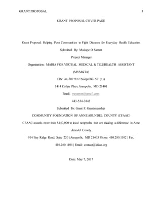 GRANT PROPOSAL 3
GRANT PROPOSAL COVER PAGE
Grant Proposal: Helping Poor Communities to Fight Diseases for Everyday Health Education
Submitted By: Modupe O Sarratt
Project Manager
Organization: MARIA FOR VIRTUAL MEDICAL & TELEHEALTH ASSISTANT
(MVM&TA)
EIN: 47-5027872 Nonprofits 501(c3)
1414 Catlyn Place Annapolis, MD 21401
Email: mosarratt@gmail.com
443-534-3843
Submitted To: Grant F. Grantsmanship
COMMUNITY FOUNDATION OF ANNEARUNDEL COUNTY (CFAAC)
CFAAC awards more than $140,000 to local nonprofits that are making a difference in Anne
Arundel County
914 Bay Ridge Road, Suite 220 | Annapolis, MD 21403 Phone: 410.280.1102 | Fax:
410.280.1104 | Email: contact@cfaac.org
Date: May 7, 2017
 