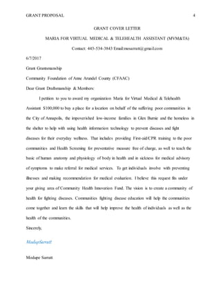 GRANT PROPOSAL 4
GRANT COVER LETTER
MARIA FOR VIRTUAL MEDICAL & TELEHEALTH ASSISTANT (MVM&TA)
Contact: 443-534-3843 Email:mosarratt@gmail.com
6/7/2017
Grant Grantsmanship
Community Foundation of Anne Arundel County (CFAAC)
Dear Grant Draftsmanship & Members:
I petition to you to award my organization Maria for Virtual Medical & Telehealth
Assistant $100,000 to buy a place for a location on behalf of the suffering poor communities in
the City of Annapolis, the impoverished low-income families in Glen Burnie and the homeless in
the shelter to help with using health information technology to prevent diseases and fight
diseases for their everyday wellness. That includes providing First-aid/CPR training to the poor
communities and Health Screening for preventative measure free of charge, as well to teach the
basic of human anatomy and physiology of body in health and in sickness for medical advisory
of symptoms to make referral for medical services. To get individuals involve with preventing
illnesses and making recommendation for medical evaluation. I believe this request fits under
your giving area of Community Health Innovation Fund. The vision is to create a community of
health for fighting diseases. Communities fighting disease education will help the communities
come together and learn the skills that will help improve the health of individuals as well as the
health of the communities.
Sincerely,
ModupSarratt
Modupe Sarratt
 