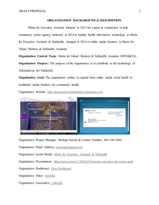 GRANT PROPOSAL 5
ORGANIZATION BACKGROUND & DESCRIPTION
Maria for Executive Assistant initiated in 2012 for a grant in conjunction to help
community action agency, instituted in 2014 to include health information technology as Maria
for Executive Assistant & Telehealth, changed in 2016 to online media business as Maria for
Virtual Medical & Telehealth Assistant.
Organization Current Name: Maria for Virtual Medical & Telehealth Assistant (MVM&TA).
Organization Purpose: The purpose of the organization is to contribute to the technology of
Telemedicine for Telehealth.
Organization Goal: The organization wishes to expand from online media social health to
traditional media business for community health.
Organization Website: http://mosarrattvirtualmedical.webstarts.com/
Organization Project Manager: Modupe Sarratt & Contact Number: 443-534-3843
Organization Email Address: mosarratt@gmail.com
Organization Social Media: Maria for Executive Assistant & Telehealth
Organization Presentations: https://prezi.com/1i_50q7pr5il/marias-executive-for-home-med/
Organization Dashboard: Prezi Dashboard
Organization Video: YouTube
Organization Association: LinkedIn
 