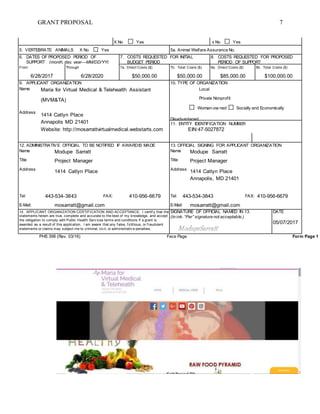 GRANT PROPOSAL 7
X No Yes X No Yes
5. VERTEBRATE ANIMALS X No Yes 5a. Animal Welfare Assurance No.
6. DATES OF PROPOSED PERIOD OF
SUPPORT (month, day, year—MM/DD/YY)
7. COSTS REQUESTED FOR INITIAL
BUDGET PERIOD
8. COSTS REQUESTED FOR PROPOSED
PERIOD OF SUPPORT
From Through 7a. Direct Costs ($) 7b. Total Costs ($) 8a. Direct Costs ($) 8b. Total Costs ($)
6/28/2017 6/28/2020 $50,000.00 $50,000.00 $85,000.00 $100,000.00
9. APPLICANT ORGANIZATION 10. TYPE OF ORGANIZATION
Name Maria for Virtual Medical & Telehealth Assistant Local
Address
(MVM&TA)
1414 Catlyn Place
Annapolis MD 21401
Website: http://mosarrattvirtualmedical.webstarts.com
Private Nonprofit
Woman-ow ned Socially and Economically
Disadvantaged
11. ENTITY IDENTIFICATION NUMBER
EIN:47-5027872
12. ADMINISTRATIVE OFFICIAL TO BE NOTIFIED IF AWARDIS MADE 13. OFFICIAL SIGNING FOR APPLICANT ORGANIZATION
Name Modupe Sarratt Name Modupe Sarratt
Title Project Manager Title Project Manager
Address
1414 Catlyn Place Address
1414 Catlyn Place
Annapolis, MD 21401
Tel: 443-534-3843 FAX: 410-956-6679 Tel: 443-534-3843 FAX: 410-956-6679
E-Mail: mosarratt@gmail.com E-Mail: mosarratt@gmail.com
14. APPLICANT ORGANIZATION CERTIFICATION AND ACCEPTANCE: I certif y that the
statements herein are true, complete and accurate to the best of my knowledge, and accept
the obligation to comply with Public Health Serv ices terms and conditions if a grant is
awarded as a result of this application. I am aware that any f alse, f ictitious, or f raudulent
statements or claims may subject me to criminal, civ il, or administrativ e penalties.
SIGNATURE OF OFFICIAL NAMED IN 13.
(In ink. “Per” signature not acceptable.)
DATE
05/07/2017
PHS 398 (Rev. 03/16) Face Page Form Page 1
 