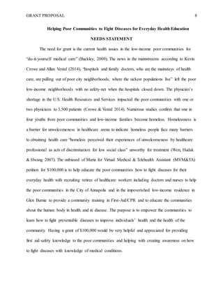 GRANT PROPOSAL 8
Helping Poor Communities to Fight Diseases for Everyday Health Education
NEEDS STATEMENT
The need for grant is the current health issues in the low-income poor communities for
“do-it-yourself medical care” (Buckley, 2009). The news in the mainstreams according to Kevin
Crowe and Allan Vestal (2014), “hospitals and family doctors, who are the mainstays of health
care, are pulling out of poor city neighborhoods, where the sickest populations live” left the poor
low-income neighborhoods with no safety-net when the hospitals closed down. The physician’s
shortage in the U.S. Health Resources and Services impacted the poor communities with one or
two physicians to 3,500 patients (Crowe & Vestal 2014). Numerous studies confirm that one in
four youths from poor communities and low-income families become homeless. Homelessness is
a barrier for unwelcomeness in healthcare arena to indicate homeless people face many barriers
to obtaining health care “homeless perceived their experiences of unwelcomeness by healthcare
professional as acts of discrimination for low social class” unworthy for treatment (Wen, Hudak
& Hwang 2007). The unbiased of Maria for Virtual Medical & Telehealth Assistant (MVM&TA)
petition for $100,000 is to help educate the poor communities how to fight diseases for their
everyday health with recruiting retiree of healthcare workers including doctors and nurses to help
the poor communities in the City of Annapolis and in the impoverished low-income residence in
Glen Burnie to provide a community training in First-Aid/CPR and to educate the communities
about the human body in health and in disease. The purpose is to empower the communities to
learn how to fight preventable diseases to improve individuals’ health and the health of the
community. Having a grant of $100,000 would be very helpful and appreciated for providing
first aid safety knowledge to the poor communities and helping with creating awareness on how
to fight diseases with knowledge of medical conditions.
 