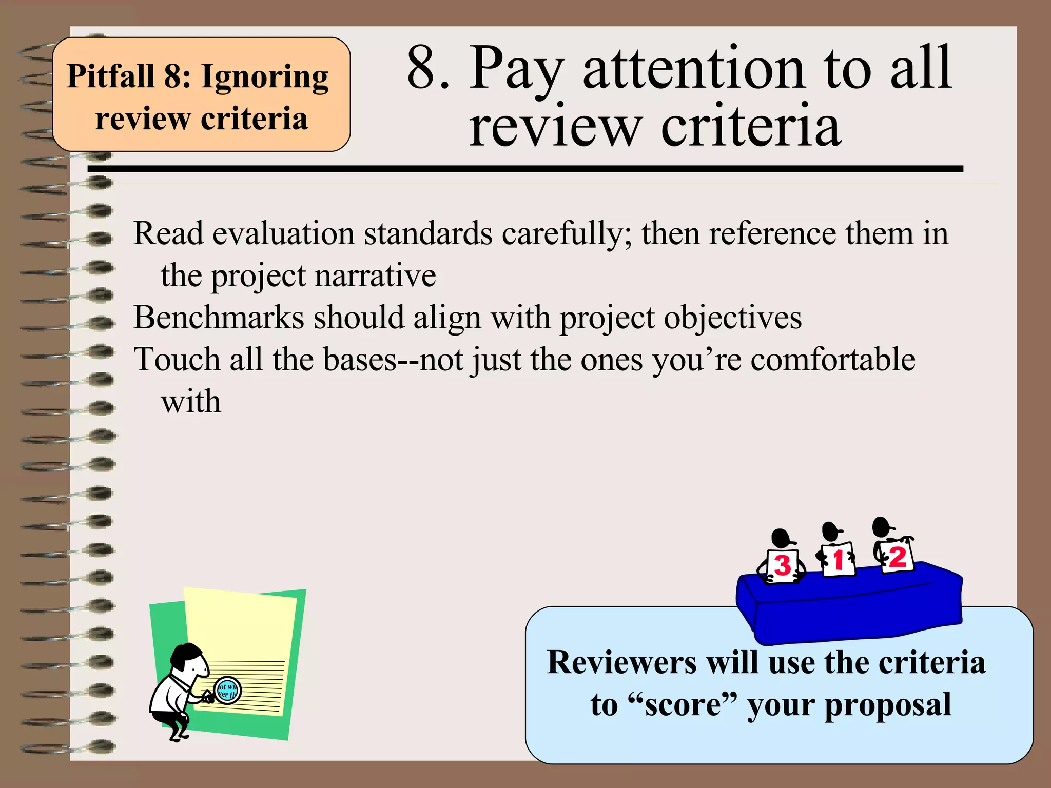 8. Pay attention to all  review criteria Read evaluation standards carefully; then reference them in the project narrative Benchmarks should align with project objectives Touch all the bases--not just the ones you’re comfortable with  Reviewers will use the criteria  to “score” your proposal Pitfall 8: Ignoring  review criteria 