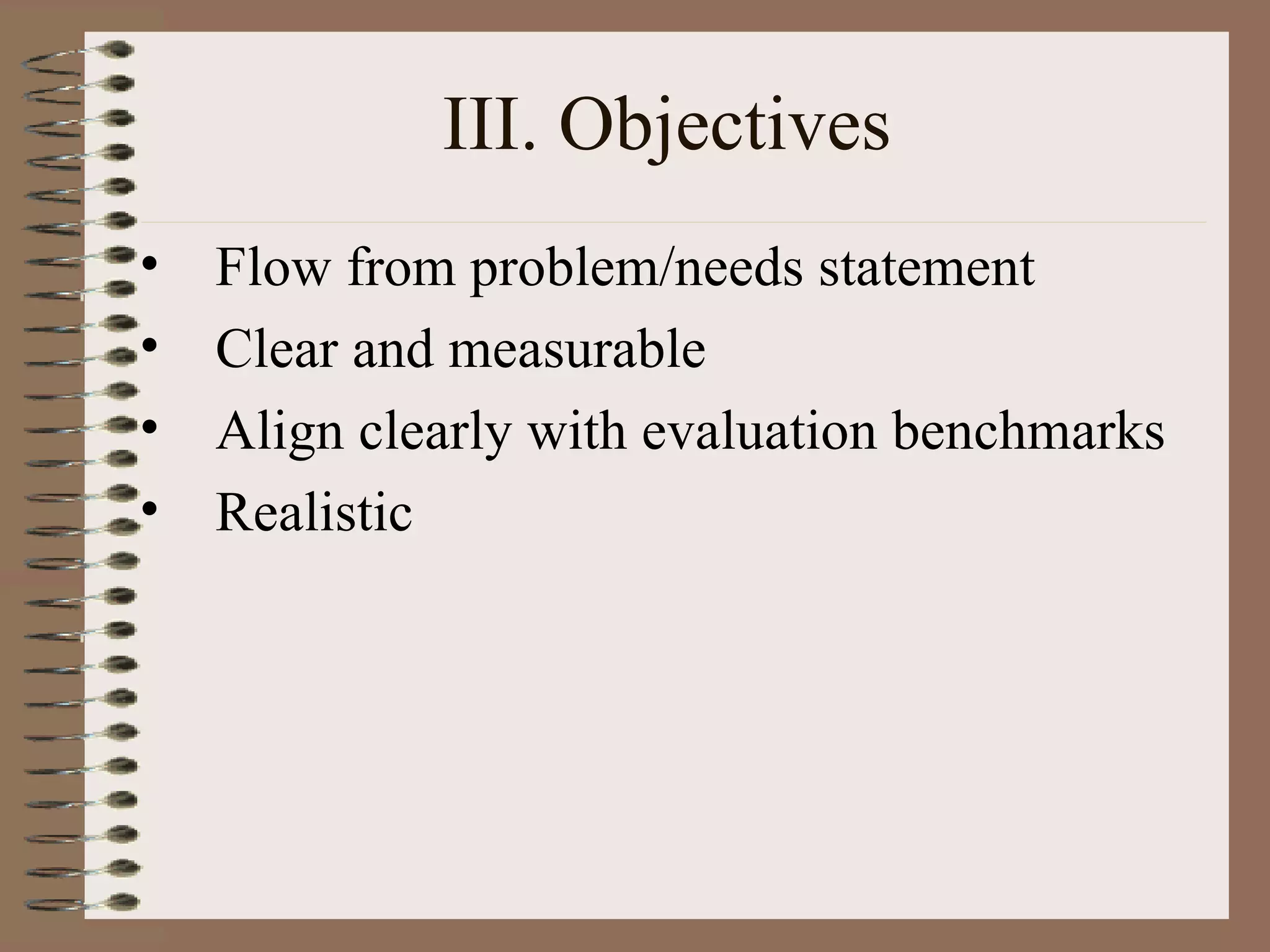 III. Objectives Flow from problem/needs statement Clear and measurable Align clearly with evaluation benchmarks Realistic 