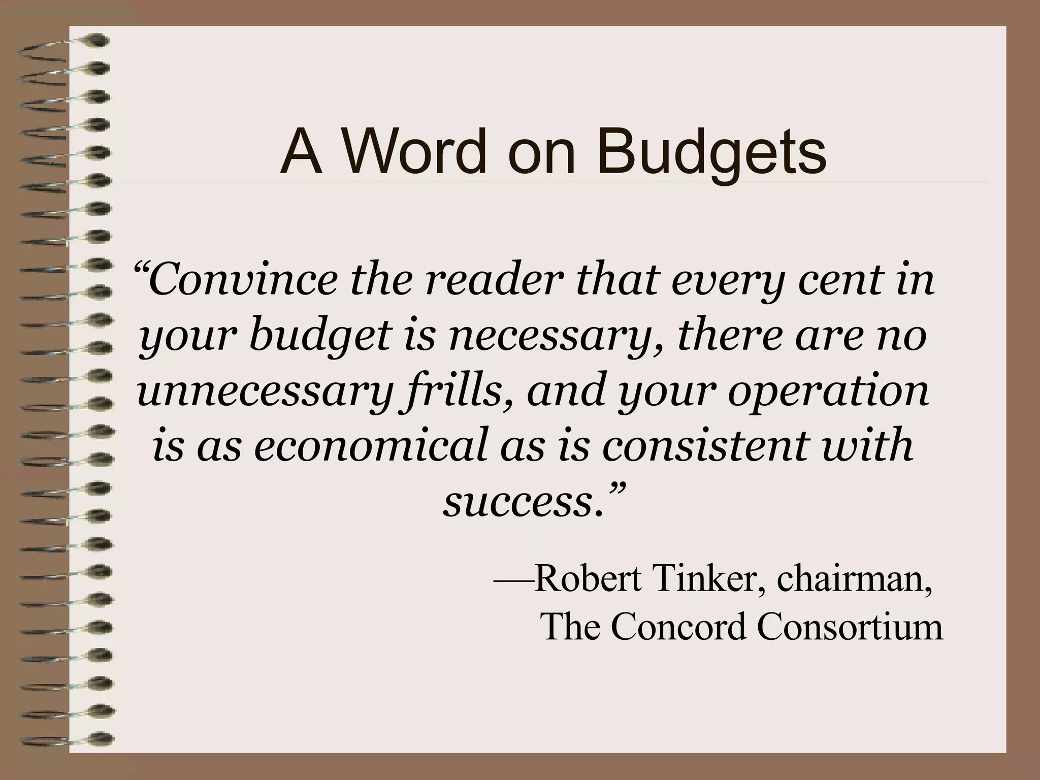 “ Convince the reader that every cent in your budget is necessary, there are no unnecessary frills, and your operation is as economical as is consistent with success.” — Robert Tinker, chairman,  The Concord Consortium A Word on Budgets 