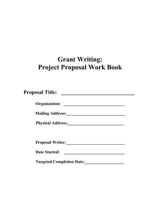 Grant Writing:
Project Proposal Work Book
Proposal Title: ____________________________
Organization: _____________________________
Mailing Address:____________________________
Physical Address:___________________________
Proposal Writer:____________________________
Date Started: _____________________________
Targeted Completion Date:___________________
 