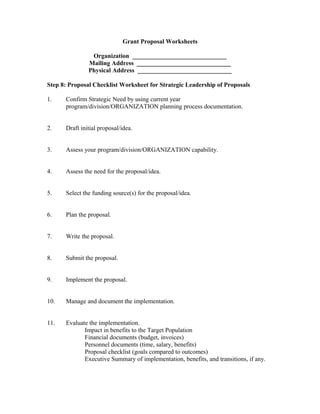 Grant Proposal Worksheets
Organization ______________________________
Mailing Address ______________________________
Physical Address ______________________________
Step 8: Proposal Checklist Worksheet for Strategic Leadership of Proposals
1. Confirm Strategic Need by using current year
program/division/ORGANIZATION planning process documentation.
2. Draft initial proposal/idea.
3. Assess your program/division/ORGANIZATION capability.
4. Assess the need for the proposal/idea.
5. Select the funding source(s) for the proposal/idea.
6. Plan the proposal.
7. Write the proposal.
8. Submit the proposal.
9. Implement the proposal.
10. Manage and document the implementation.
11. Evaluate the implementation.
Impact in benefits to the Target Population
Financial documents (budget, invoices)
Personnel documents (time, salary, benefits)
Proposal checklist (goals compared to outcomes)
Executive Summary of implementation, benefits, and transitions, if any.
 