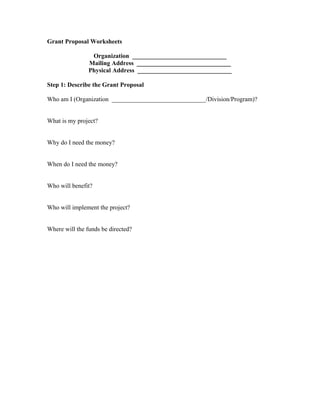 Grant Proposal Worksheets
Organization ______________________________
Mailing Address ______________________________
Physical Address ______________________________
Step 1: Describe the Grant Proposal
Who am I (Organization ______________________________/Division/Program)?
What is my project?
Why do I need the money?
When do I need the money?
Who will benefit?
Who will implement the project?
Where will the funds be directed?
 