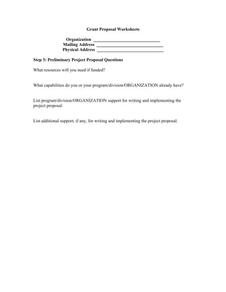 Grant Proposal Worksheets
Organization ______________________________
Mailing Address ______________________________
Physical Address ______________________________
Step 3: Preliminary Project Proposal Questions
What resources will you need if funded?
What capabilities do you or your program/division/ORGANIZATION already have?
List program/division/ORGANIZATION support for writing and implementing the
project proposal.
List additional support, if any, for writing and implementing the project proposal.
 