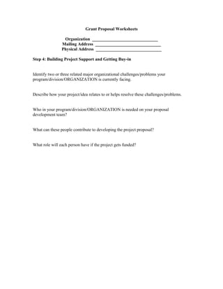 Grant Proposal Worksheets
Organization ______________________________
Mailing Address ______________________________
Physical Address ______________________________
Step 4: Building Project Support and Getting Buy-in
Identify two or three related major organizational challenges/problems your
program/division/ORGANIZATION is currently facing.
Describe how your project/idea relates to or helps resolve these challenges/problems.
Who in your program/division/ORGANIZATION is needed on your proposal
development team?
What can these people contribute to developing the project proposal?
What role will each person have if the project gets funded?
 