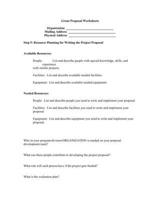 Grant Proposal Worksheets
Organization ______________________________
Mailing Address ______________________________
Physical Address ______________________________
Step 5: Resource Planning for Writing the Project Proposal
Available Resources:
People: List and describe people with special knowledge, skills, and
experience
with similar projects.
Facilities: List and describe available needed facilities.
Equipment: List and describe available needed equipment.
Needed Resources:
People: List and describe people you need to write and implement your proposal.
Facilities: List and describe facilities you need to write and implement your
proposal.
Equipment: List and describe equipment you need to write and implement your
proposal.
Who in your program/division/ORGANIZATION is needed on your proposal
development team?
What can these people contribute to developing the project proposal?
What role will each person have if the project gets funded?
What is the evaluation plan?
 
