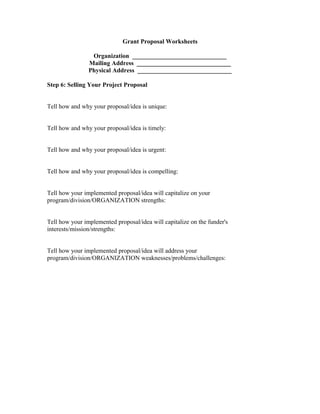 Grant Proposal Worksheets
Organization ______________________________
Mailing Address ______________________________
Physical Address ______________________________
Step 6: Selling Your Project Proposal
Tell how and why your proposal/idea is unique:
Tell how and why your proposal/idea is timely:
Tell how and why your proposal/idea is urgent:
Tell how and why your proposal/idea is compelling:
Tell how your implemented proposal/idea will capitalize on your
program/division/ORGANIZATION strengths:
Tell how your implemented proposal/idea will capitalize on the funder's
interests/mission/strengths:
Tell how your implemented proposal/idea will address your
program/division/ORGANIZATION weaknesses/problems/challenges:
 