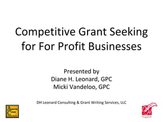 Competitive Grant Seeking
for For Profit Businesses
Presented by
Diane H. Leonard, GPC
Micki Vandeloo, GPC
DH Leonard Consulting & Grant Writing Services, LLC
 