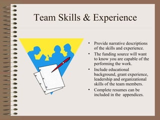 Team Skills & Experience
• Provide narrative descriptions
of the skills and experience.
• The funding source will want
to know you are capable of the
performing the work.
• Include educational
background, grant experience,
leadership and organizational
skills of the team members.
• Complete resumes can be
included in the appendices.
 