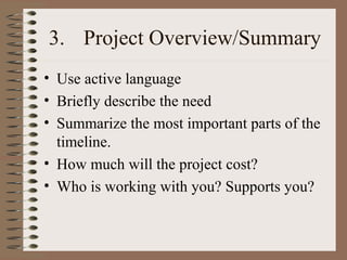 3. Project Overview/Summary
• Use active language
• Briefly describe the need
• Summarize the most important parts of the
timeline.
• How much will the project cost?
• Who is working with you? Supports you?
 