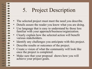 5. Project Description
• The selected project must meet the need you describe.
• Details assure the reader you know what you are doing.
• Use language that is easy to understand by those less
familiar with your approach/business/organization.
• Clearly explain how the selected action will benefit
various stakeholders.
• Identify any challenges you anticipate with this project.
• Describe results or outcomes of the project.
• Create a vision of what the community will look like
once the project is completed.
• Make sure that your proposal shows how you will
achieve your project goals.
 