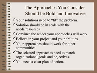 The Approaches You Consider
Should be Bold and Innovative
Your solutions need to “fit” the problem.
Solution should be in scale with the
needs/resources.
Convince the reader your approaches will work.
Believe in your project and your abilities.
Your approaches should work for other
communities.
The selected approaches need to match
organizational goals and objectives.
You need a clear plan of action.
 