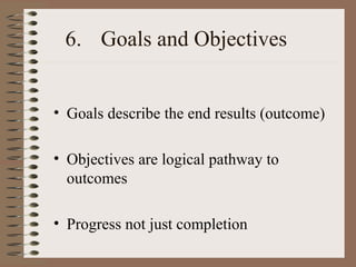 6. Goals and Objectives
• Goals describe the end results (outcome)
• Objectives are logical pathway to
outcomes
• Progress not just completion
 