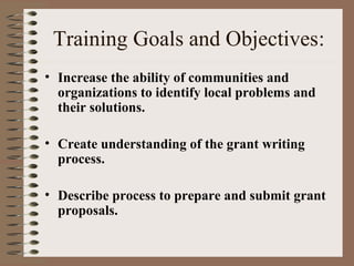 Training Goals and Objectives:
• Increase the ability of communities and
organizations to identify local problems and
their solutions.
• Create understanding of the grant writing
process.
• Describe process to prepare and submit grant
proposals.
 