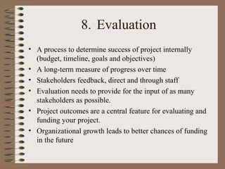 8. Evaluation
• A process to determine success of project internally
(budget, timeline, goals and objectives)
• A long-term measure of progress over time
• Stakeholders feedback, direct and through staff
• Evaluation needs to provide for the input of as many
stakeholders as possible.
• Project outcomes are a central feature for evaluating and
funding your project.
• Organizational growth leads to better chances of funding
in the future
 